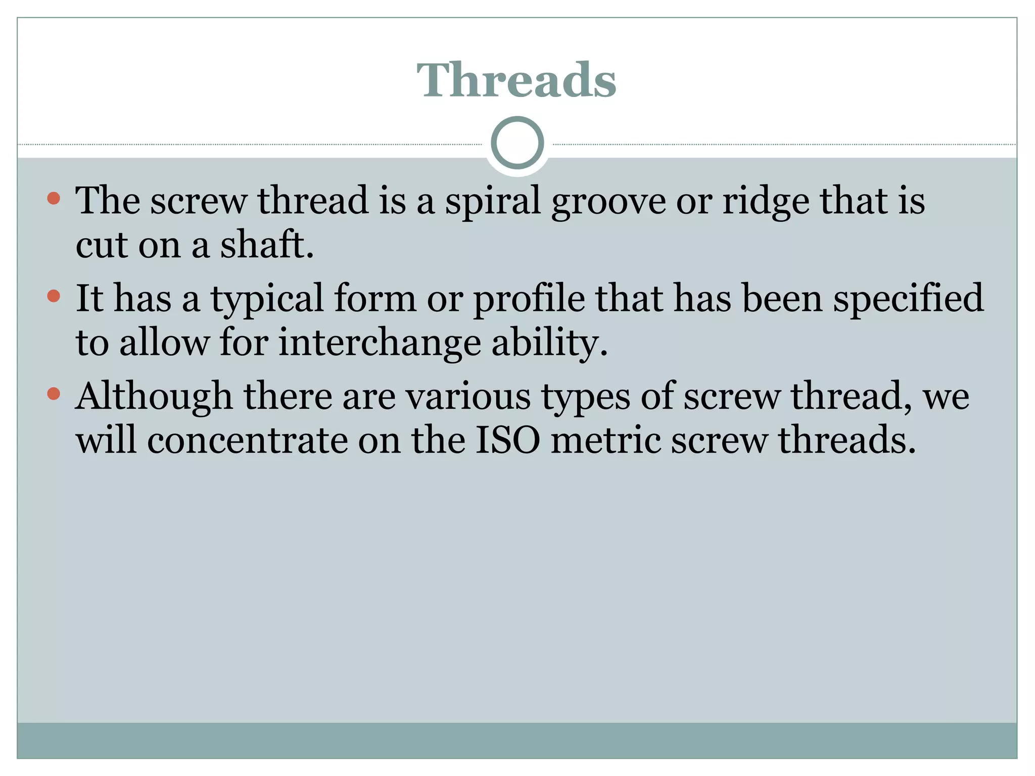 Threads The screw thread is a spiral groove or ridge that is cut on a shaft. It has a typical form or profile that has been specified to allow for interchange ability. Although there are various types of screw thread, we will concentrate on the ISO metric screw threads. 
