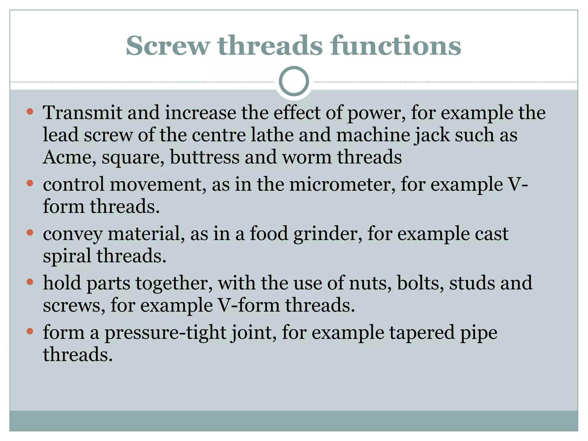 Screw threads functions Transmit and increase the effect of power, for example the lead screw of the centre lathe and machine jack such as Acme, square, buttress and worm threads control movement, as in the micrometer, for example V-form threads. convey material, as in a food grinder, for example cast spiral threads. hold parts together, with the use of nuts, bolts, studs and screws, for example V-form threads. form a pressure-tight joint, for example tapered pipe threads. 