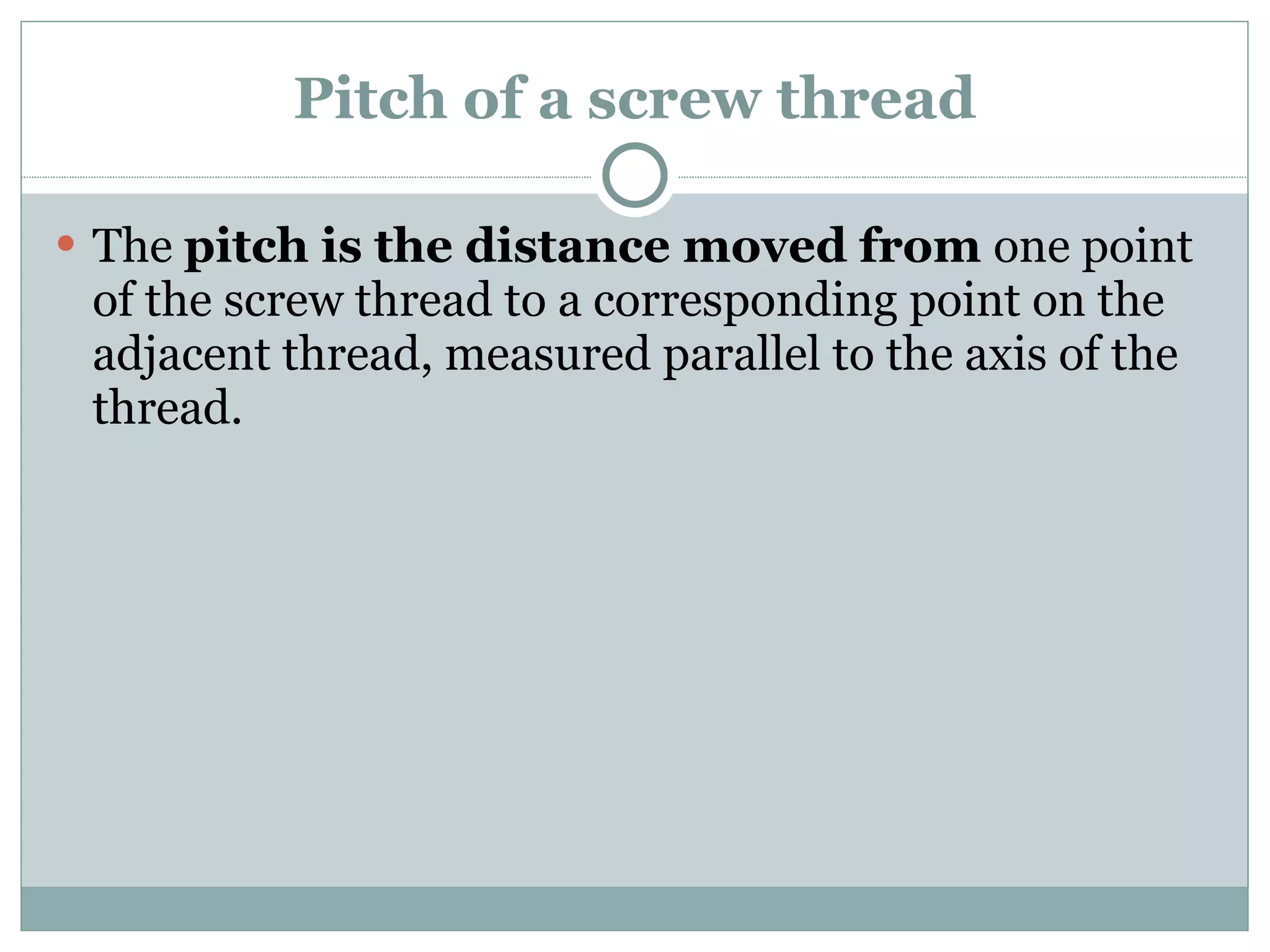 Pitch of a screw thread The  pitch is the distance moved from  one point of the screw thread to a corresponding point on the adjacent thread, measured parallel to the axis of the thread. 