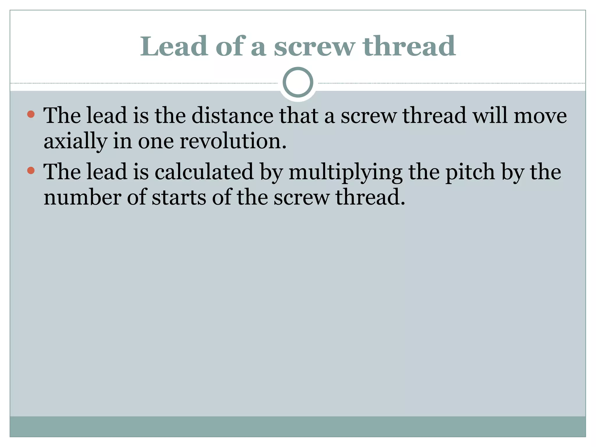 Lead of a screw thread The lead is the distance that a screw thread will move axially in one revolution. The lead is calculated by multiplying the pitch by the number of starts of the screw thread. 