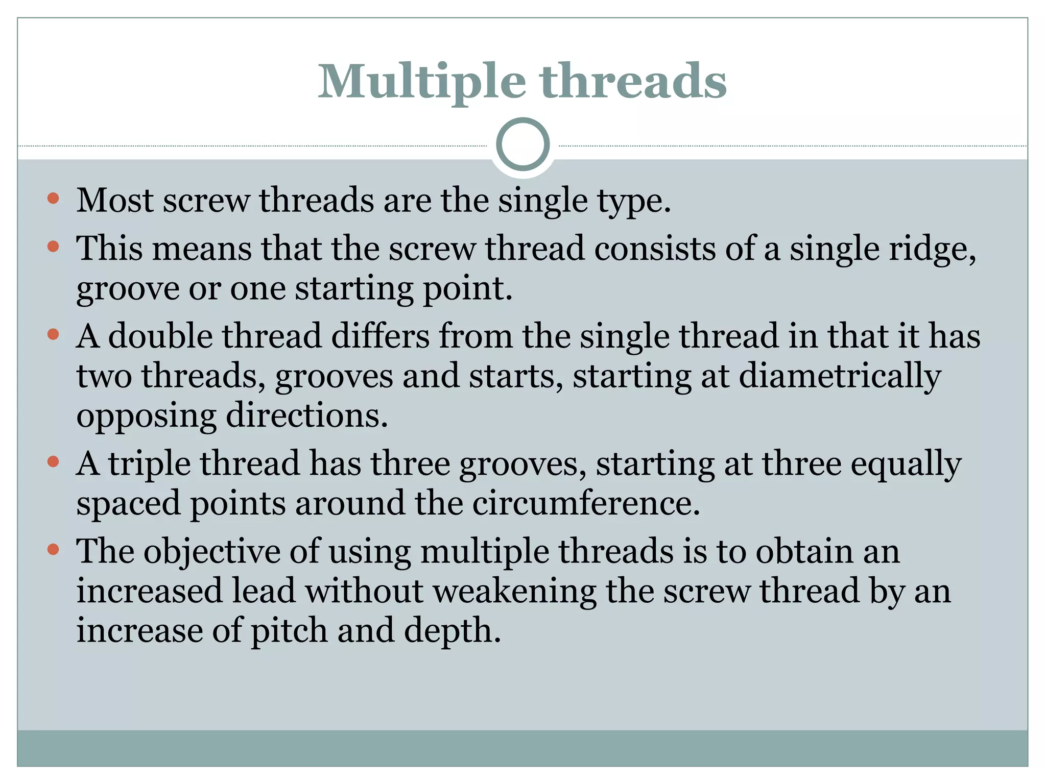 Multiple threads Most screw threads are the single type. This means that the screw thread consists of a single ridge, groove or one starting point. A double thread differs from the single thread in that it has two threads, grooves and starts, starting at diametrically opposing directions. A triple thread has three grooves, starting at three equally spaced points around the circumference. The objective of using multiple threads is to obtain an increased lead without weakening the screw thread by an increase of pitch and depth. 