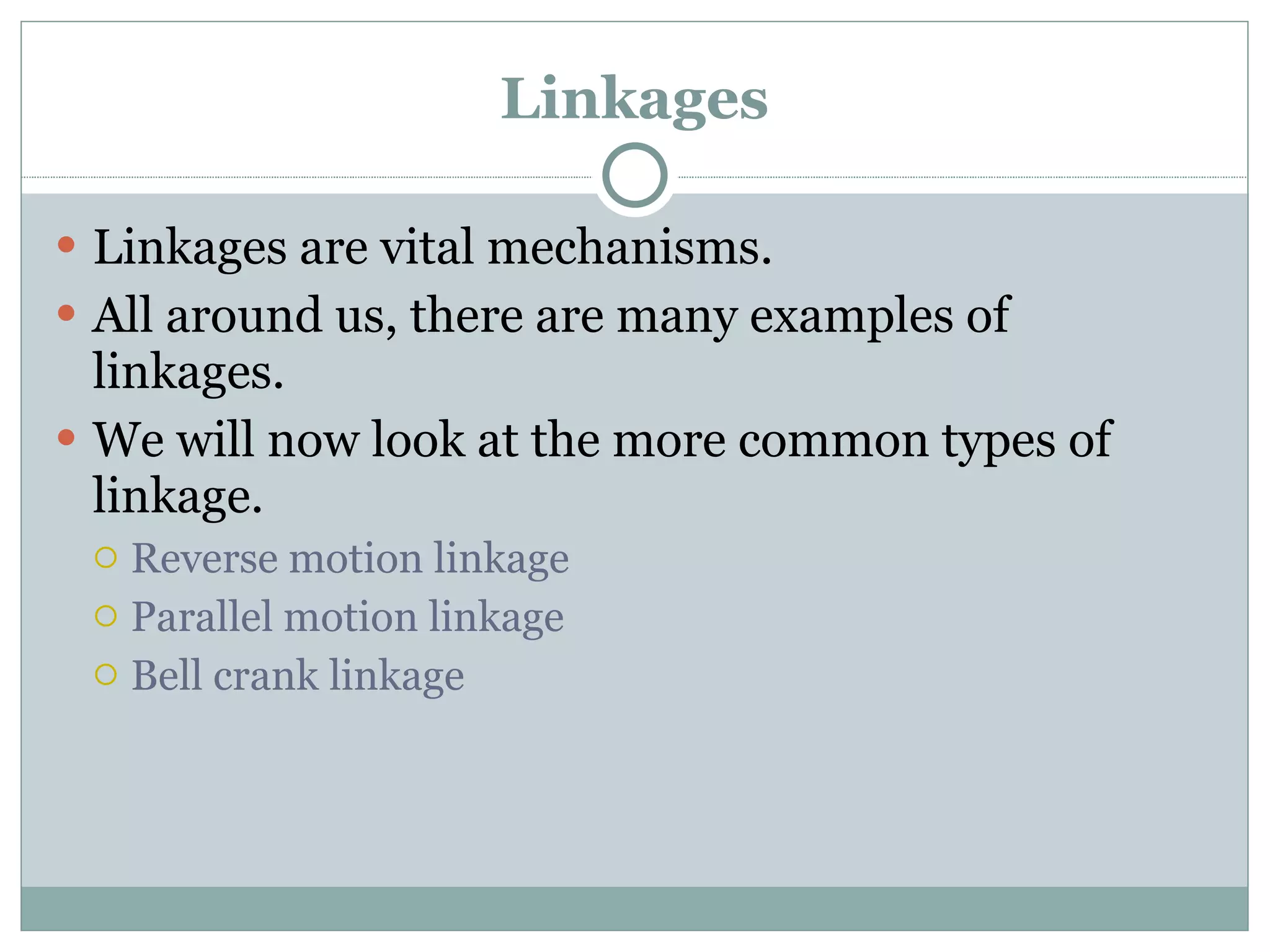 Linkages Linkages are vital mechanisms. All around us, there are many examples of linkages. We will now look at the more common types of linkage. Reverse motion linkage Parallel motion linkage Bell crank linkage 