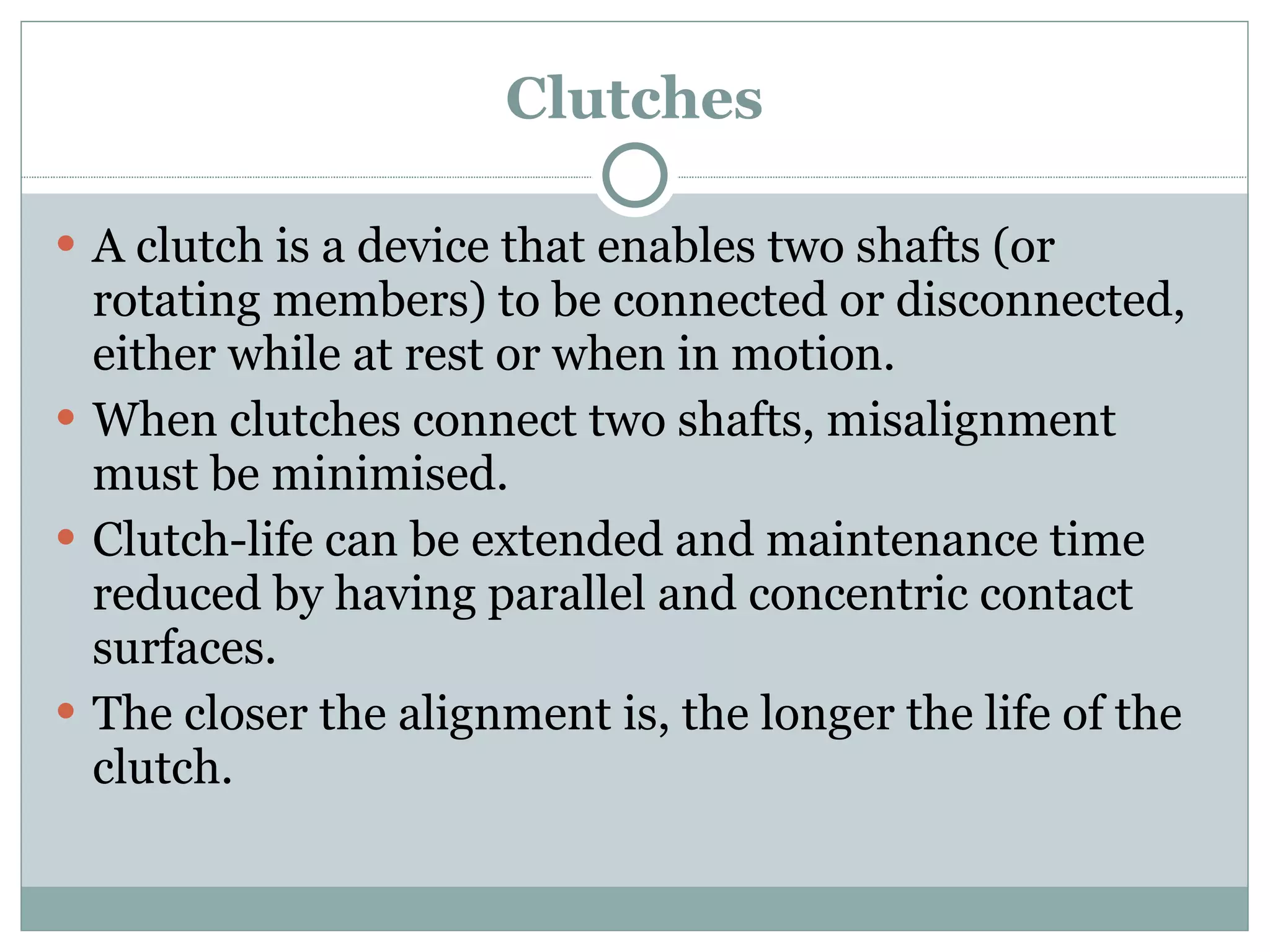 Clutches A clutch is a device that enables two shafts (or rotating members) to be connected or disconnected, either while at rest or when in motion. When clutches connect two shafts, misalignment must be minimised. Clutch-life can be extended and maintenance time reduced by having parallel and concentric contact surfaces. The closer the alignment is, the longer the life of the clutch. 