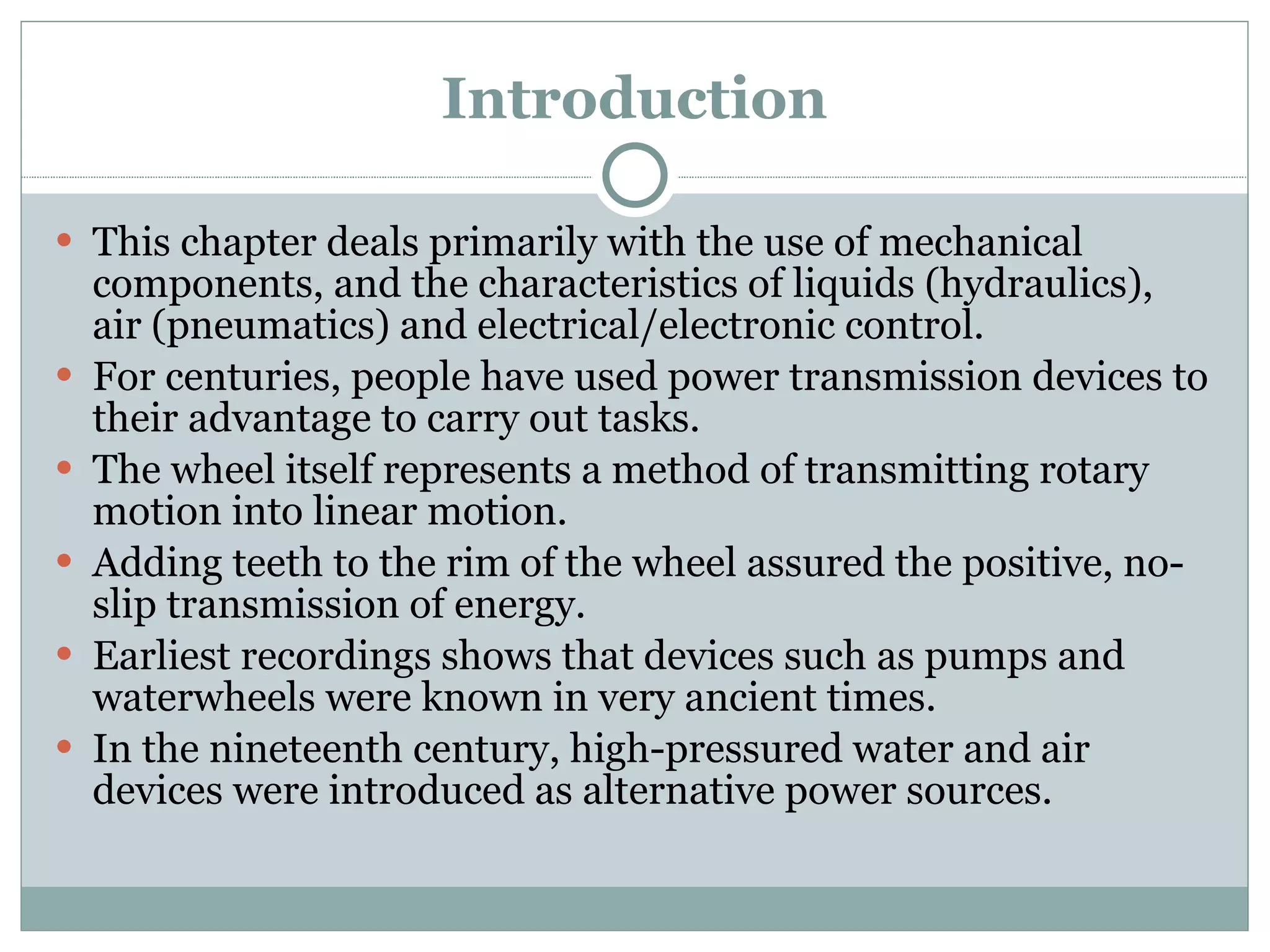 Introduction This chapter deals primarily with the use of mechanical components, and the characteristics of liquids (hydraulics), air (pneumatics) and electrical/electronic control. For centuries, people have used power transmission devices to their advantage to carry out tasks. The wheel itself represents a method of transmitting rotary motion into linear motion. Adding teeth to the rim of the wheel assured the positive, no-slip transmission of energy. Earliest recordings shows that devices such as pumps and waterwheels were known in very ancient times. In the nineteenth century, high-pressured water and air devices were introduced as alternative power sources. 