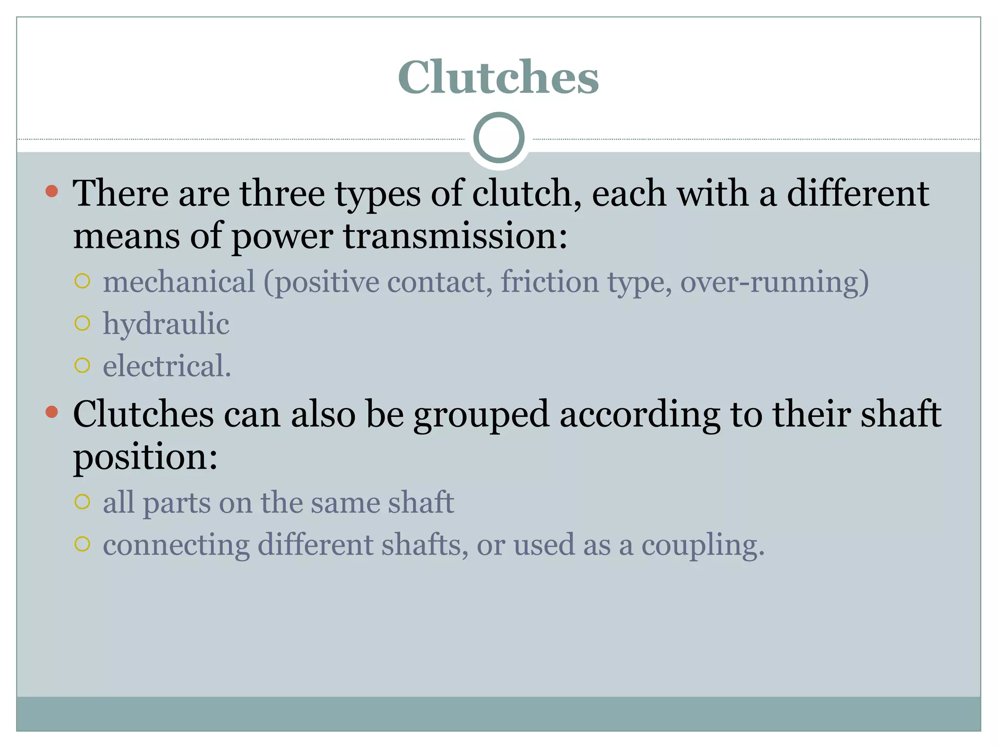 Clutches There are three types of clutch, each with a different means of power transmission: mechanical (positive contact, friction type, over-running) hydraulic electrical. Clutches can also be grouped according to their shaft position: all parts on the same shaft connecting different shafts, or used as a coupling. 