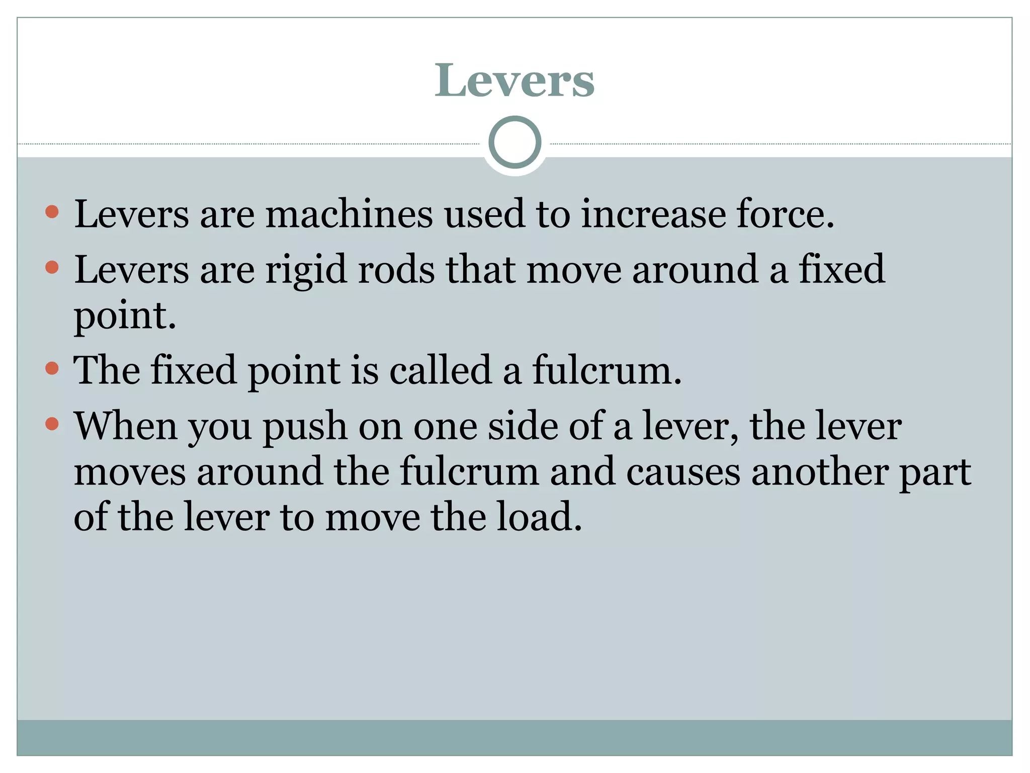 Levers Levers are machines used to increase force. Levers are rigid rods that move around a fixed point. The fixed point is called a fulcrum. When you push on one side of a lever, the lever moves around the fulcrum and causes another part of the lever to move the load. 