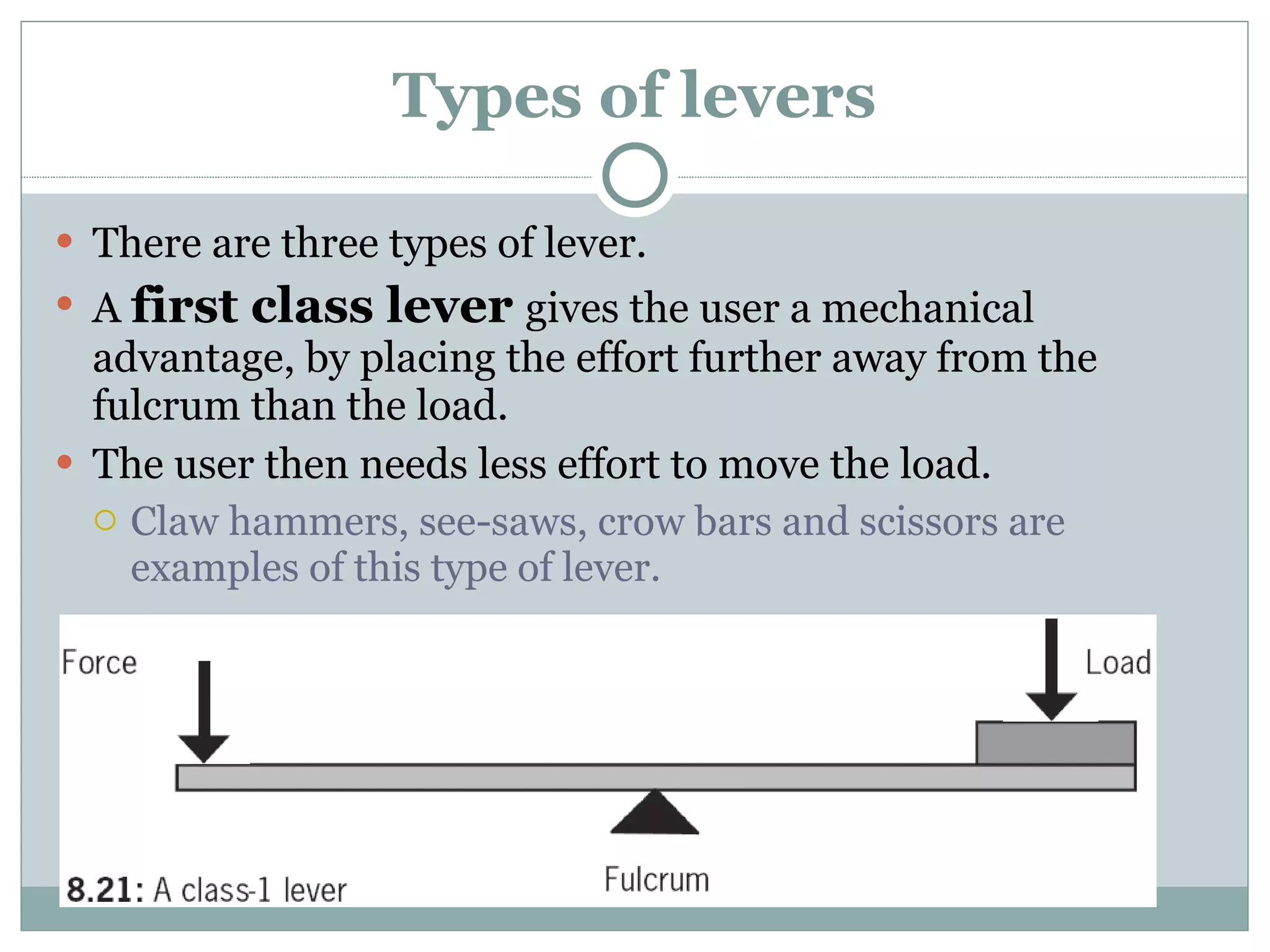 Types of levers There are three types of lever. A  first class lever  gives the user a mechanical advantage, by placing the effort further away from the fulcrum than the load. The user then needs less effort to move the load. Claw hammers, see-saws, crow bars and scissors are examples of this type of lever. 