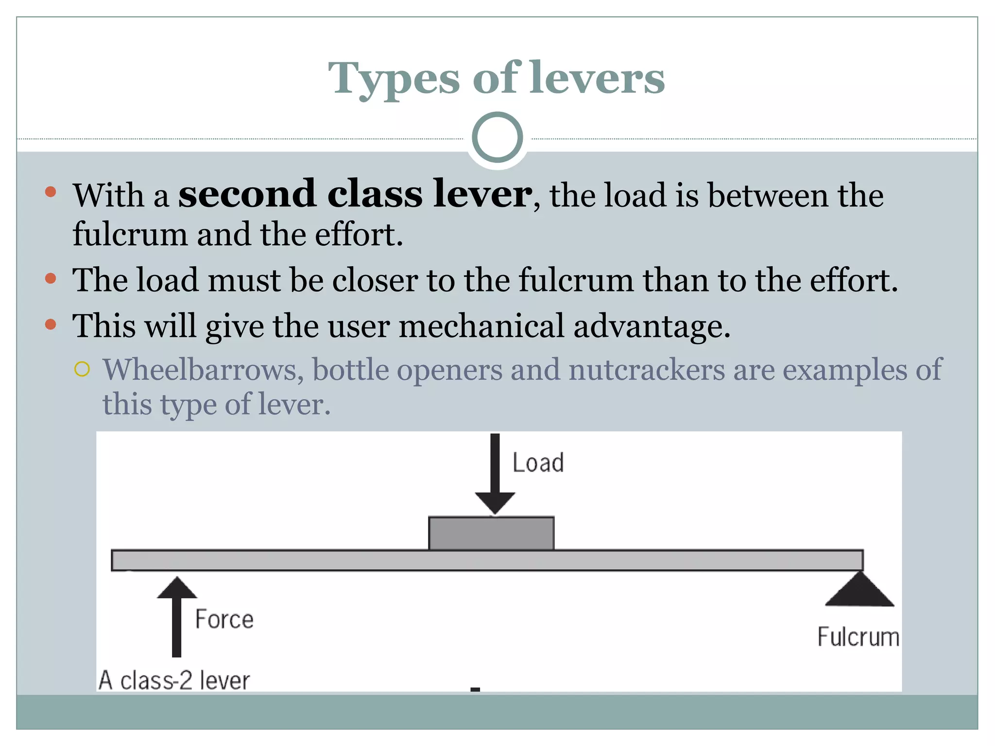 Types of levers With a  second class lever , the load is between the fulcrum and the effort. The load must be closer to the fulcrum than to the effort. This will give the user mechanical advantage. Wheelbarrows, bottle openers and nutcrackers are examples of this type of lever. 