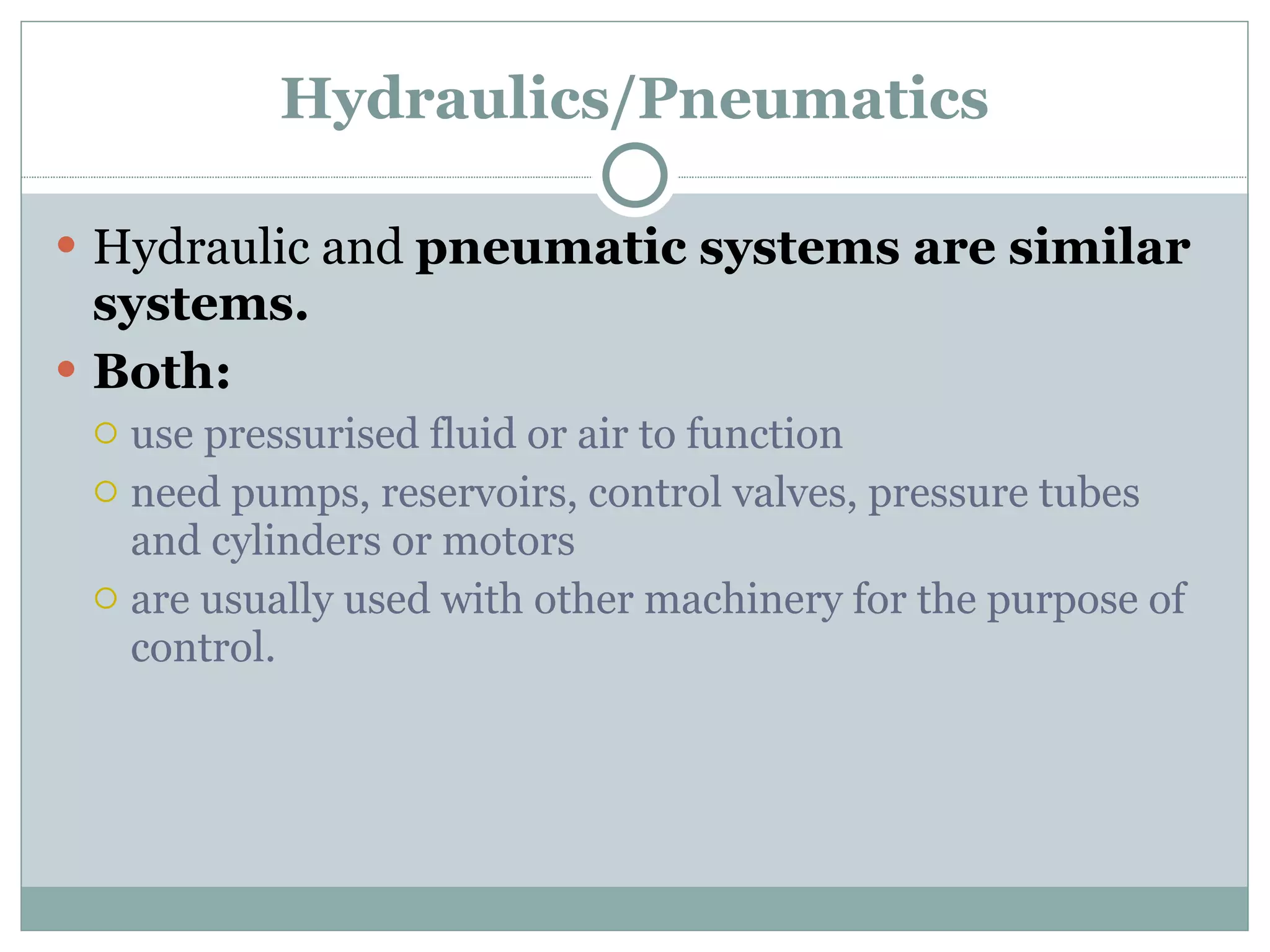 Hydraulics/Pneumatics Hydraulic and  pneumatic systems are similar systems.  Both: use pressurised fluid or air to function need pumps, reservoirs, control valves, pressure tubes and cylinders or motors are usually used with other machinery for the purpose of control. 