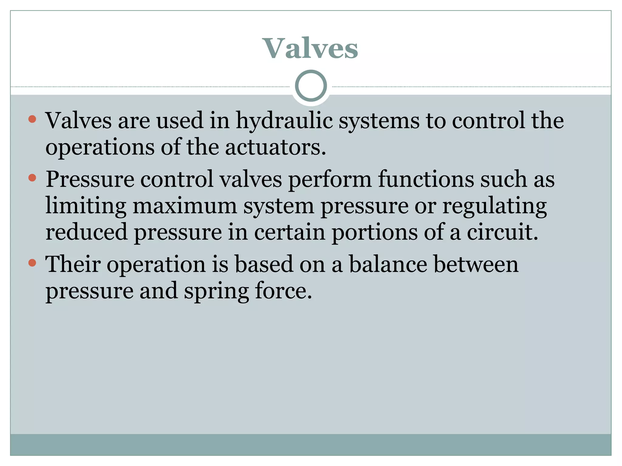 Valves Valves are used in hydraulic systems to control the operations of the actuators. Pressure control valves perform functions such as limiting maximum system pressure or regulating reduced pressure in certain portions of a circuit.  Their operation is based on a balance between pressure and spring force. 