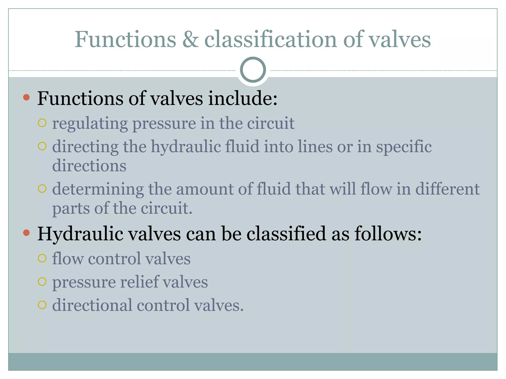 Functions & classification of valves Functions of valves include: regulating pressure in the circuit directing the hydraulic fluid into lines or in specific directions determining the amount of fluid that will flow in different parts of the circuit. Hydraulic valves can be classified as follows: flow control valves pressure relief valves directional control valves. 