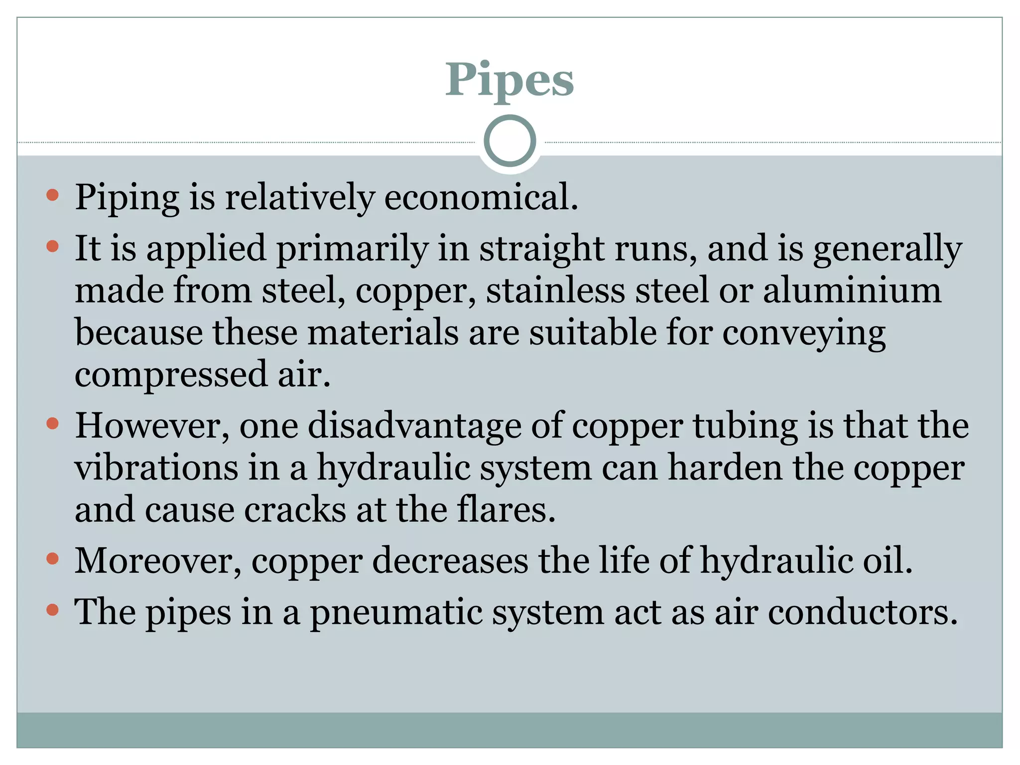 Pipes Piping is relatively economical. It is applied primarily in straight runs, and is generally made from steel, copper, stainless steel or aluminium because these materials are suitable for conveying compressed air. However, one disadvantage of copper tubing is that the vibrations in a hydraulic system can harden the copper and cause cracks at the flares. Moreover, copper decreases the life of hydraulic oil. The pipes in a pneumatic system act as air conductors. 