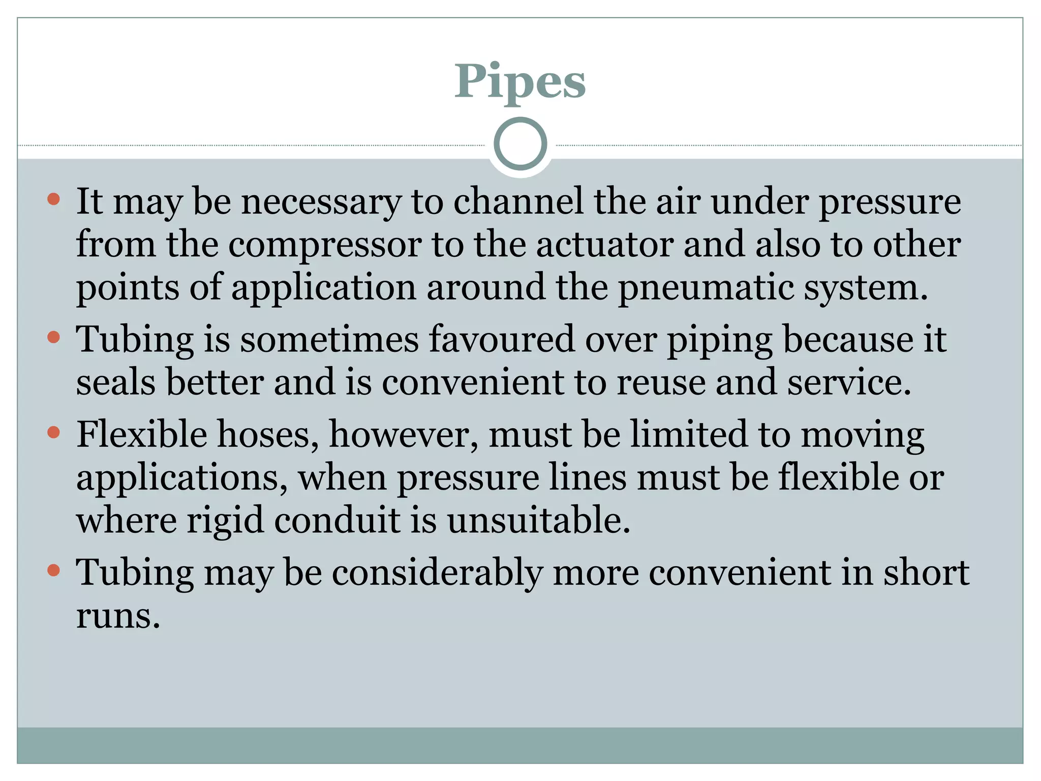 Pipes It may be necessary to channel the air under pressure from the compressor to the actuator and also to other points of application around the pneumatic system. Tubing is sometimes favoured over piping because it seals better and is convenient to reuse and service. Flexible hoses, however, must be limited to moving applications, when pressure lines must be flexible or where rigid conduit is unsuitable. Tubing may be considerably more convenient in short runs. 