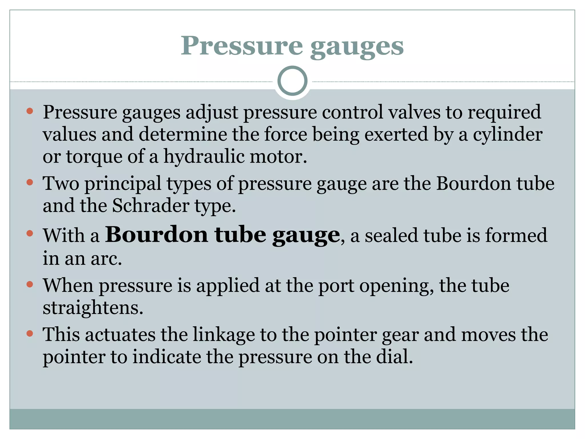 Pressure gauges Pressure gauges adjust pressure control valves to required values and determine the force being exerted by a cylinder or torque of a hydraulic motor. Two principal types of pressure gauge are the Bourdon tube and the Schrader type. With a  Bourdon tube gauge , a sealed tube is formed in an arc. When pressure is applied at the port opening, the tube straightens. This actuates the linkage to the pointer gear and moves the pointer to indicate the pressure on the dial. 
