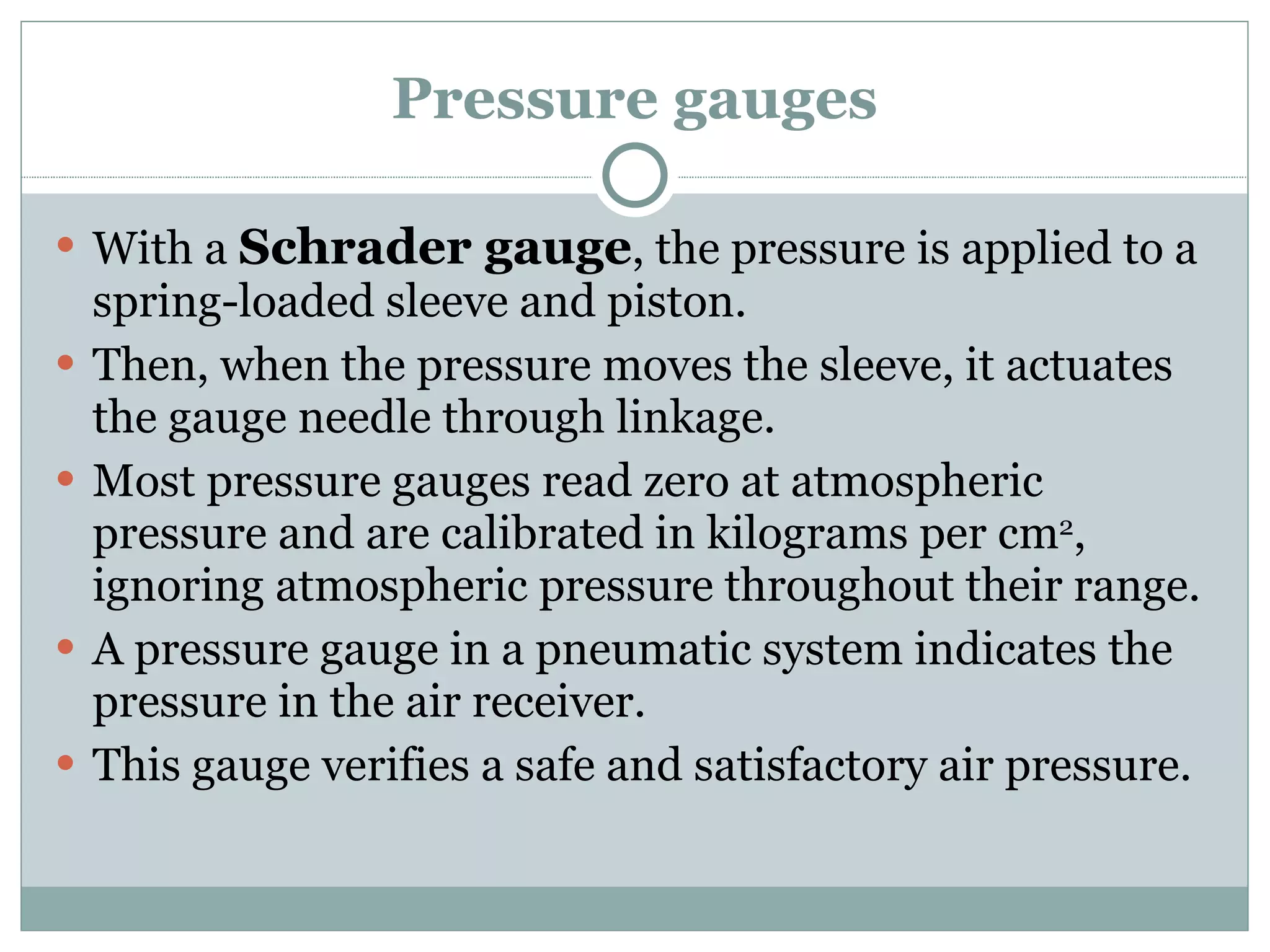 Pressure gauges With a  Schrader gauge , the pressure is applied to a spring-loaded sleeve and piston. Then, when the pressure moves the sleeve, it actuates the gauge needle through linkage. Most pressure gauges read zero at atmospheric pressure and are calibrated in kilograms per cm 2 , ignoring atmospheric pressure throughout their range. A pressure gauge in a pneumatic system indicates the pressure in the air receiver. This gauge verifies a safe and satisfactory air pressure. 