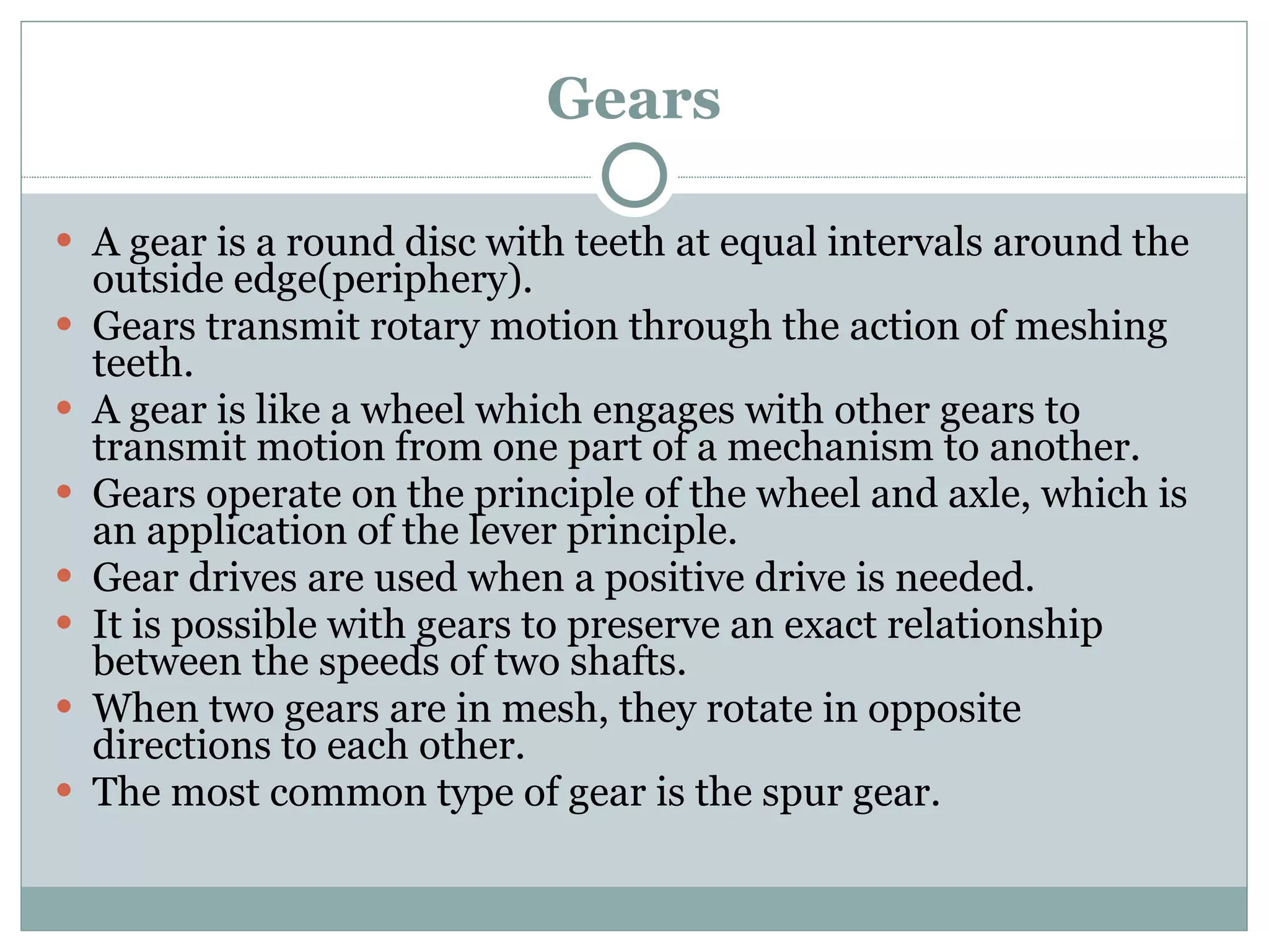 Gears A gear is a round disc with teeth at equal intervals around the outside edge(periphery). Gears transmit rotary motion through the action of meshing teeth. A gear is like a wheel which engages with other gears to transmit motion from one part of a mechanism to another. Gears operate on the principle of the wheel and axle, which is an application of the lever principle. Gear drives are used when a positive drive is needed. It is possible with gears to preserve an exact relationship between the speeds of two shafts. When two gears are in mesh, they rotate in opposite directions to each other. The most common type of gear is the spur gear. 