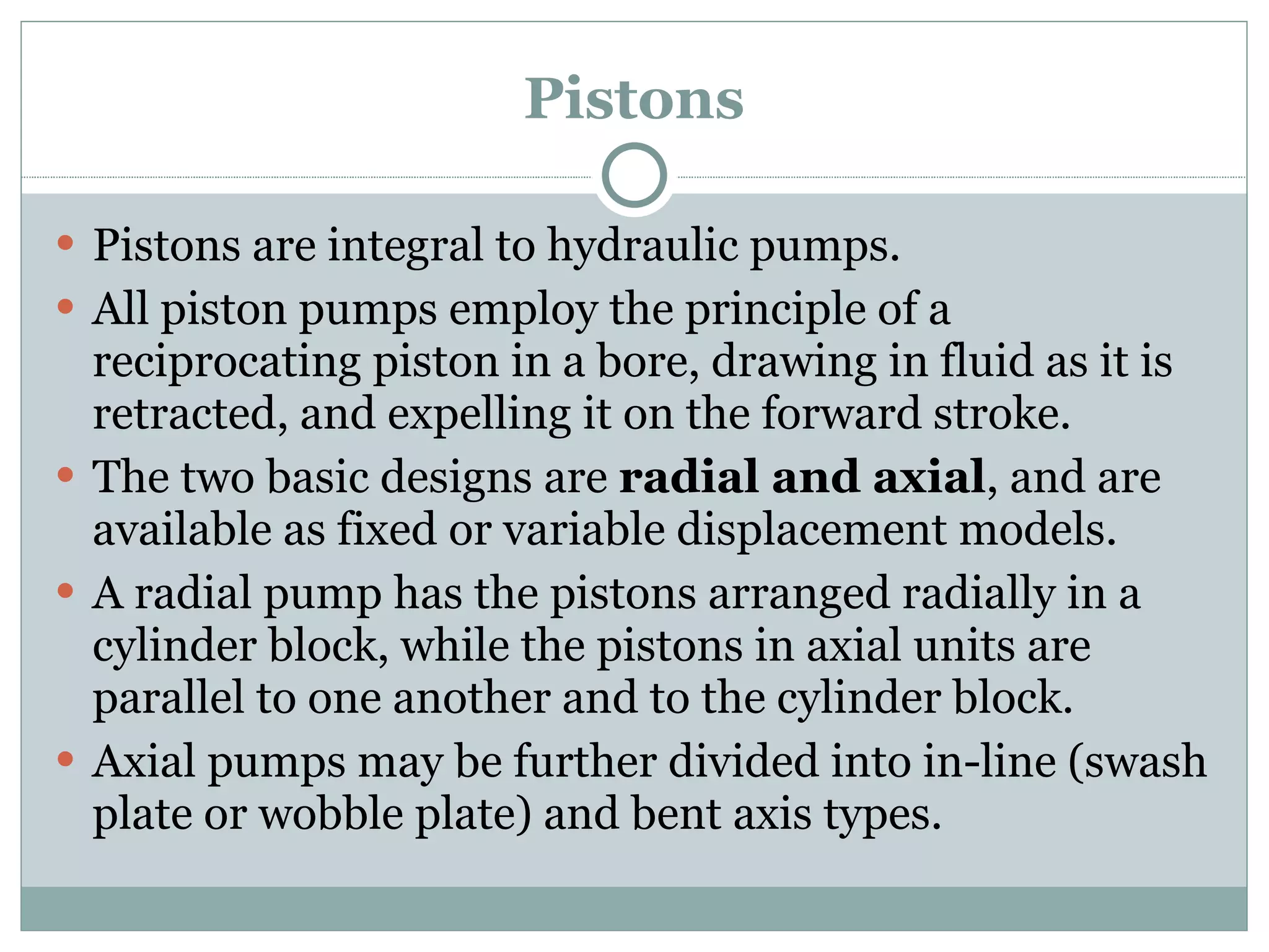 Pistons Pistons are integral to hydraulic pumps. All piston pumps employ the principle of a reciprocating piston in a bore, drawing in fluid as it is retracted, and expelling it on the forward stroke. The two basic designs are  radial and axial , and are available as fixed or variable displacement models. A radial pump has the pistons arranged radially in a cylinder block, while the pistons in axial units are parallel to one another and to the cylinder block. Axial pumps may be further divided into in-line (swash plate or wobble plate) and bent axis types. 