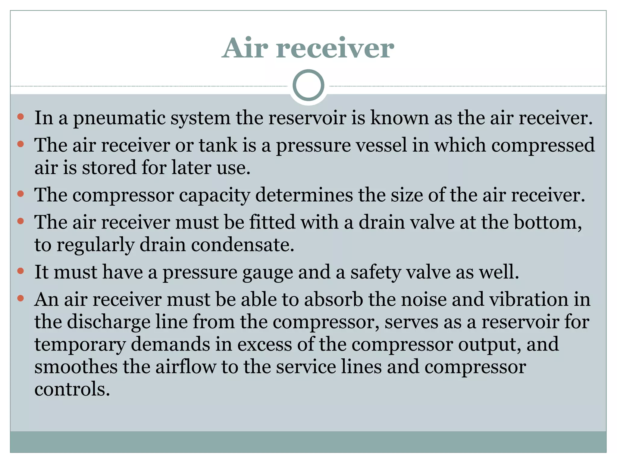 Air receiver In a pneumatic system the reservoir is known as the air receiver. The air receiver or tank is a pressure vessel in which compressed air is stored for later use. The compressor capacity determines the size of the air receiver. The air receiver must be fitted with a drain valve at the bottom, to regularly drain condensate. It must have a pressure gauge and a safety valve as well. An air receiver must be able to absorb the noise and vibration in the discharge line from the compressor, serves as a reservoir for temporary demands in excess of the compressor output, and smoothes the airflow to the service lines and compressor controls. 