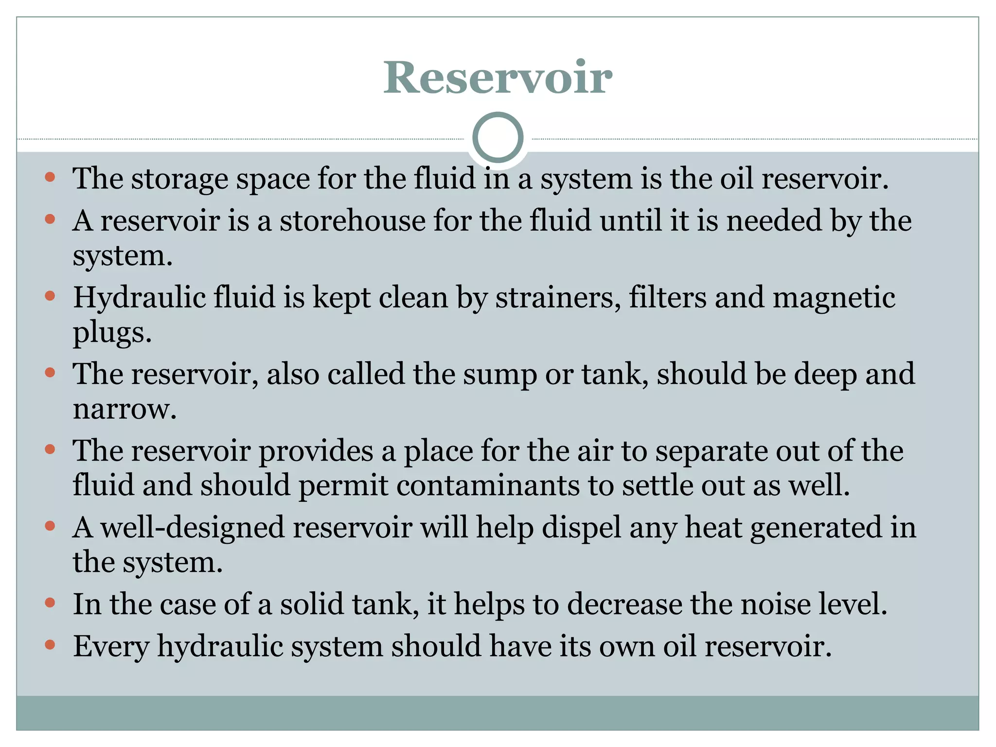 Reservoir The storage space for the fluid in a system is the oil reservoir. A reservoir is a storehouse for the fluid until it is needed by the system. Hydraulic fluid is kept clean by strainers, filters and magnetic plugs. The reservoir, also called the sump or tank, should be deep and narrow. The reservoir provides a place for the air to separate out of the fluid and should permit contaminants to settle out as well. A well-designed reservoir will help dispel any heat generated in the system. In the case of a solid tank, it helps to decrease the noise level. Every hydraulic system should have its own oil reservoir. 