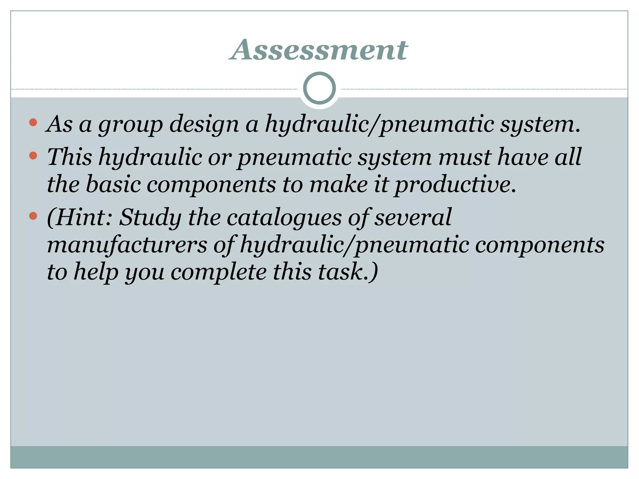 Assessment As a group design a hydraulic/pneumatic system. This hydraulic or pneumatic system must have all the basic components to make it productive. (Hint: Study the catalogues of several  manufacturers of hydraulic/pneumatic components to help you complete this task.) 