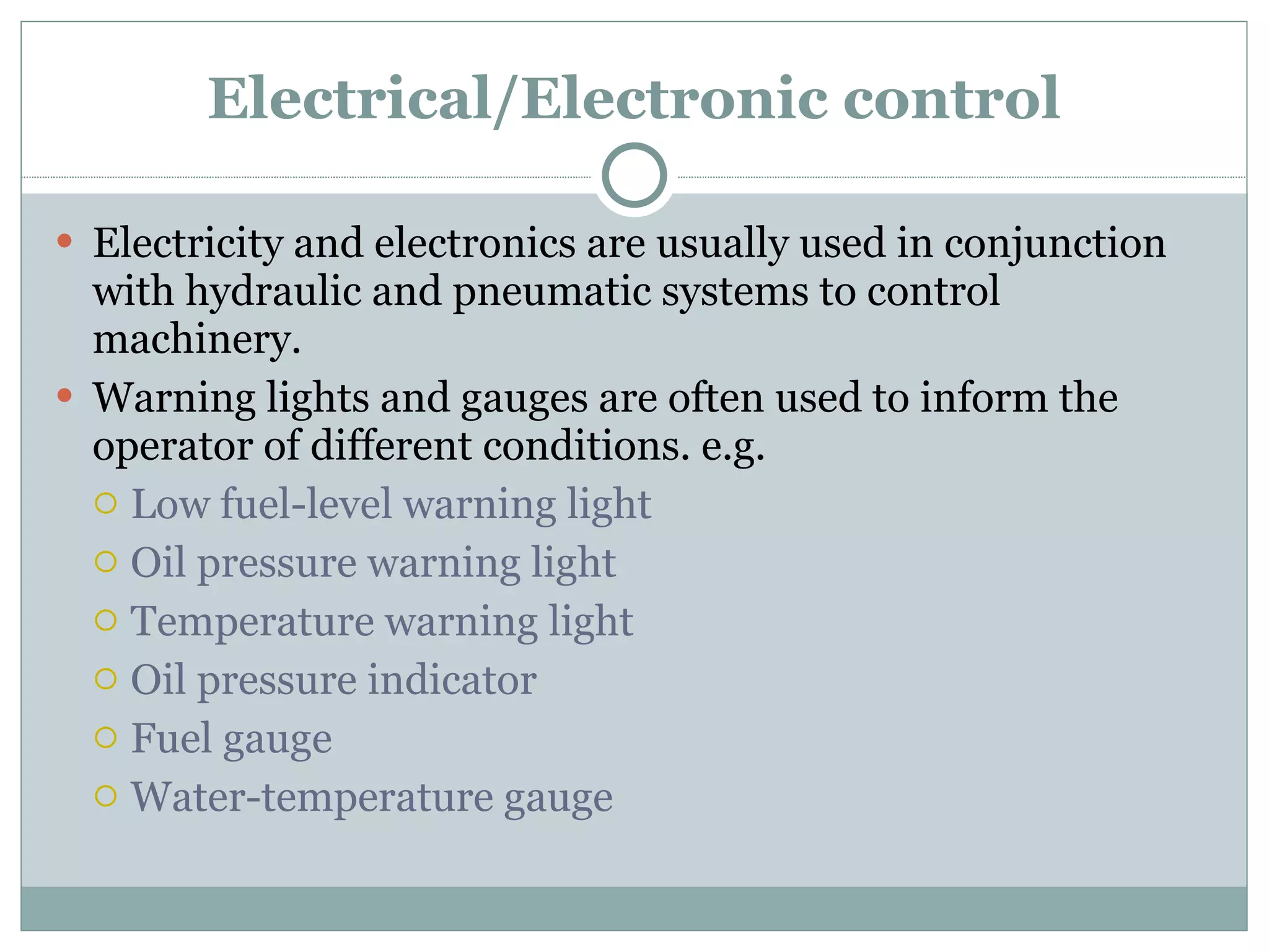 Electrical/Electronic control Electricity and electronics are usually used in conjunction with hydraulic and pneumatic systems to control machinery.  Warning lights and gauges are often used to inform the operator of different conditions. e.g. Low fuel-level warning light Oil pressure warning light Temperature warning light Oil pressure indicator Fuel gauge Water-temperature gauge 