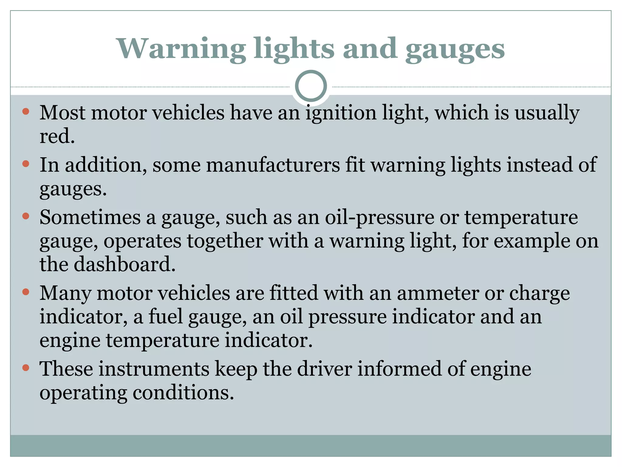 Warning lights and gauges Most motor vehicles have an ignition light, which is usually red. In addition, some manufacturers fit warning lights instead of gauges. Sometimes a gauge, such as an oil-pressure or temperature gauge, operates together with a warning light, for example on the dashboard. Many motor vehicles are fitted with an ammeter or charge indicator, a fuel gauge, an oil pressure indicator and an engine temperature indicator. These instruments keep the driver informed of engine operating conditions. 