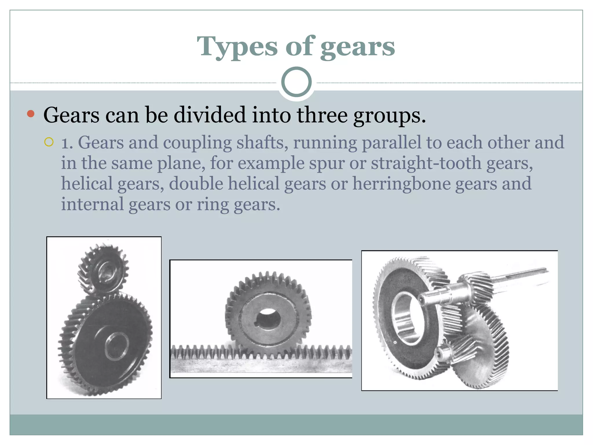 Types of gears Gears can be divided into three groups. 1. Gears and coupling shafts, running parallel to each other and in the same plane, for example spur or straight-tooth gears, helical gears, double helical gears or herringbone gears and internal gears or ring gears. 