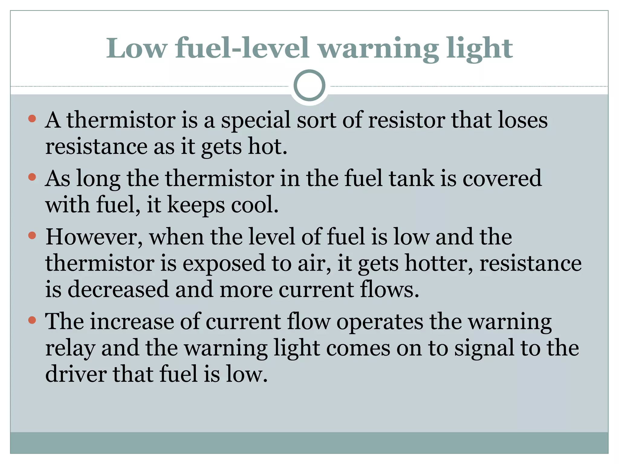 Low fuel-level warning light A thermistor is a special sort of resistor that loses resistance as it gets hot. As long the thermistor in the fuel tank is covered with fuel, it keeps cool. However, when the level of fuel is low and the thermistor is exposed to air, it gets hotter, resistance is decreased and more current flows. The increase of current flow operates the warning relay and the warning light comes on to signal to the driver that fuel is low. 