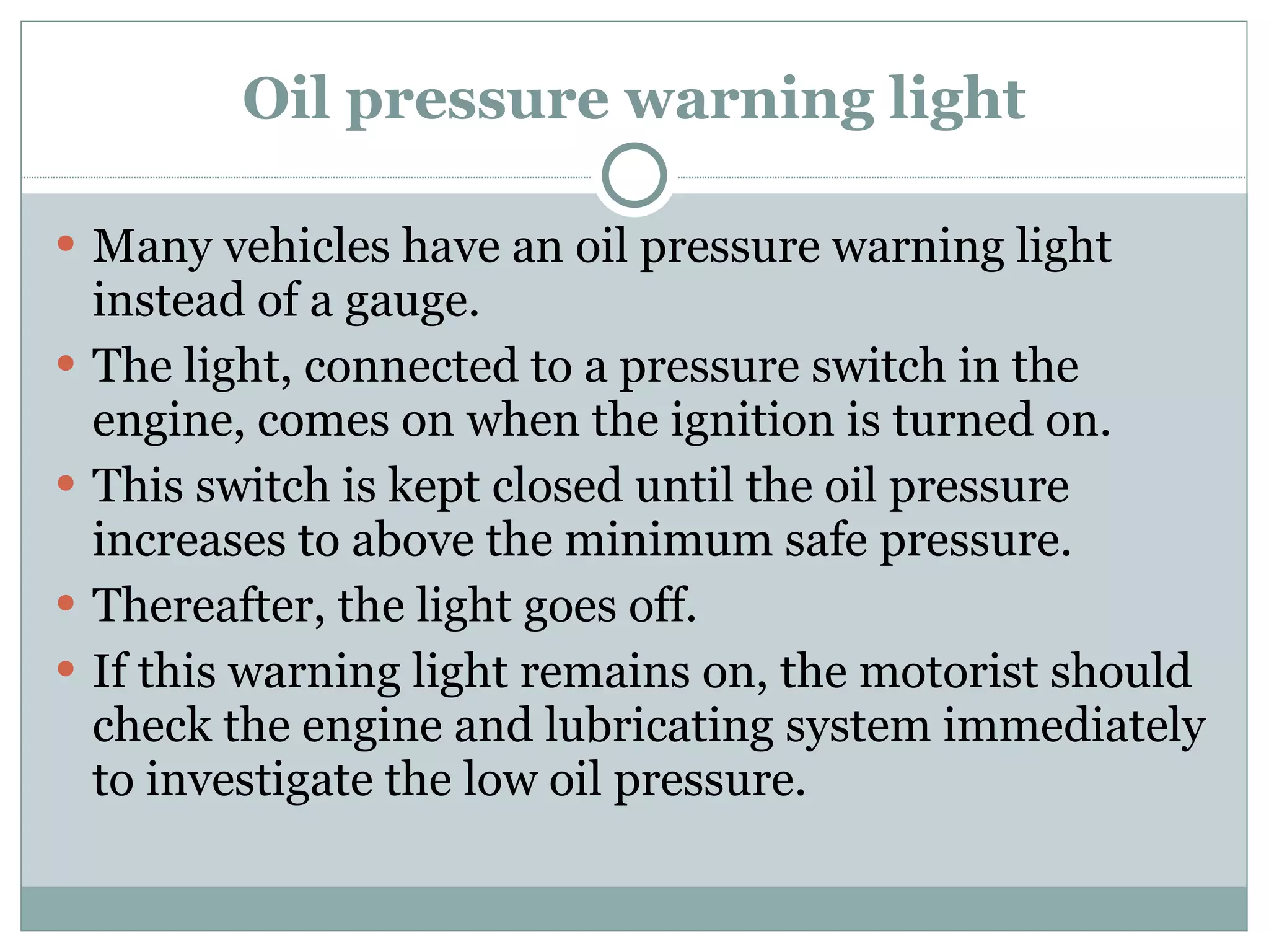 Oil pressure warning light Many vehicles have an oil pressure warning light instead of a gauge. The light, connected to a pressure switch in the engine, comes on when the ignition is turned on.  This switch is kept closed until the oil pressure increases to above the minimum safe pressure. Thereafter, the light goes off. If this warning light remains on, the motorist should check the engine and lubricating system immediately to investigate the low oil pressure. 