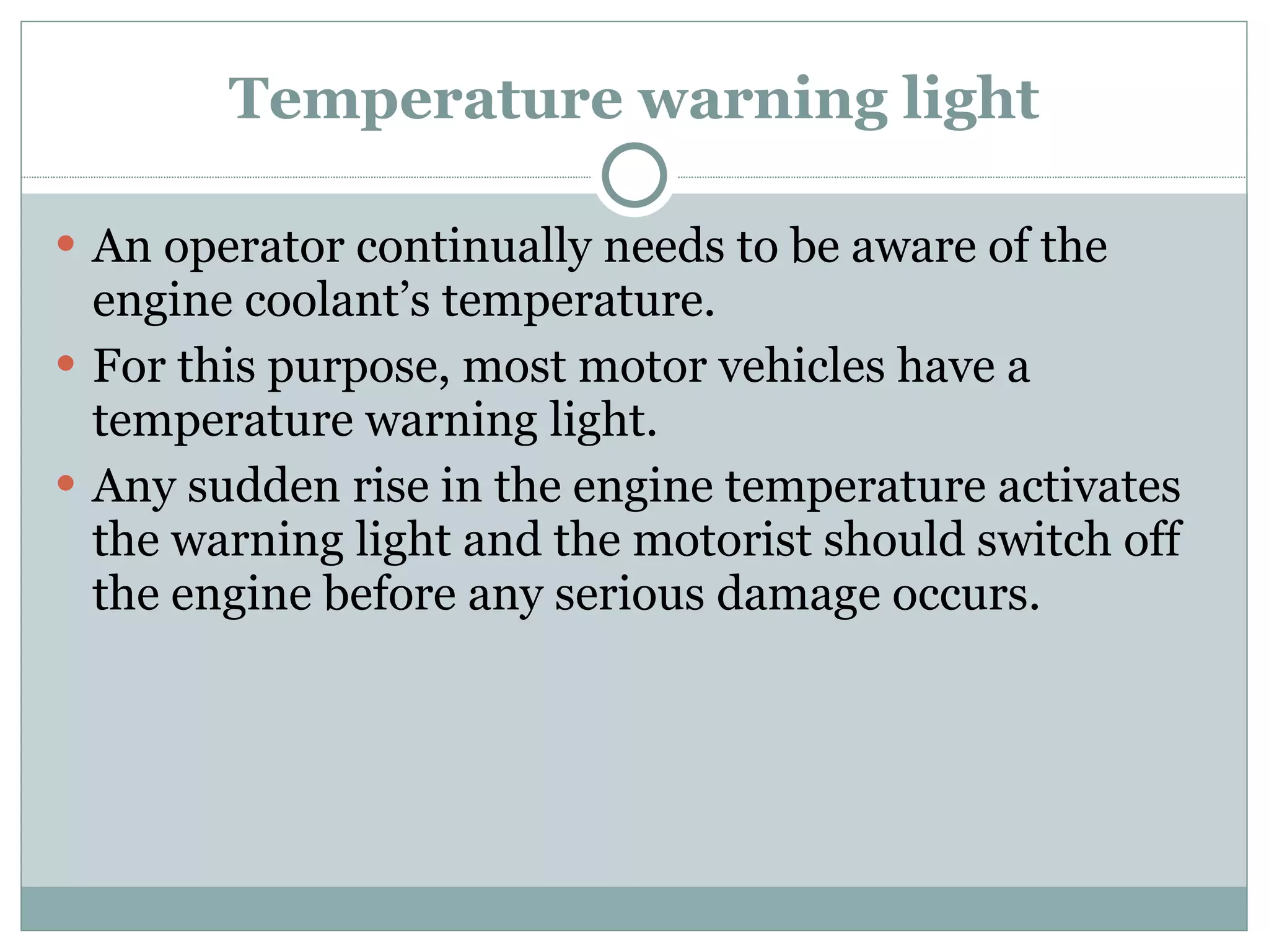 Temperature warning light An operator continually needs to be aware of the engine coolant’s temperature. For this purpose, most motor vehicles have a temperature warning light. Any sudden rise in the engine temperature activates the warning light and the motorist should switch off the engine before any serious damage occurs. 