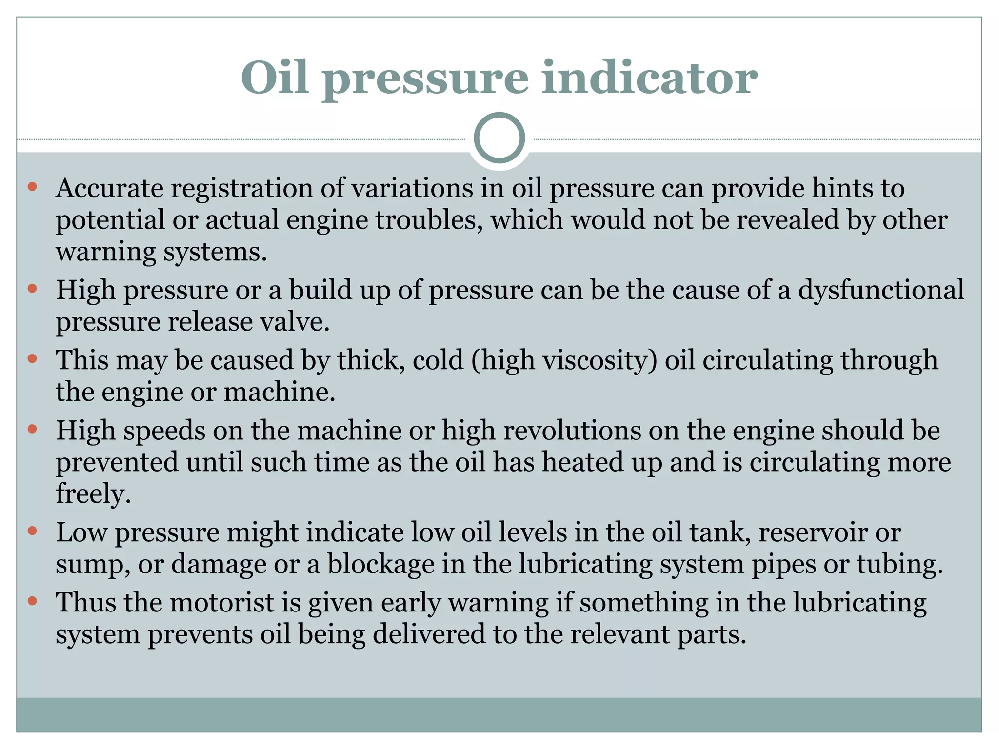 Oil pressure indicator Accurate registration of variations in oil pressure can provide hints to potential or actual engine troubles, which would not be revealed by other warning systems. High pressure or a build up of pressure can be the cause of a dysfunctional pressure release valve. This may be caused by thick, cold (high viscosity) oil circulating through the engine or machine. High speeds on the machine or high revolutions on the engine should be prevented until such time as the oil has heated up and is circulating more freely. Low pressure might indicate low oil levels in the oil tank, reservoir or sump, or damage or a blockage in the lubricating system pipes or tubing. Thus the motorist is given early warning if something in the lubricating system prevents oil being delivered to the relevant parts. 