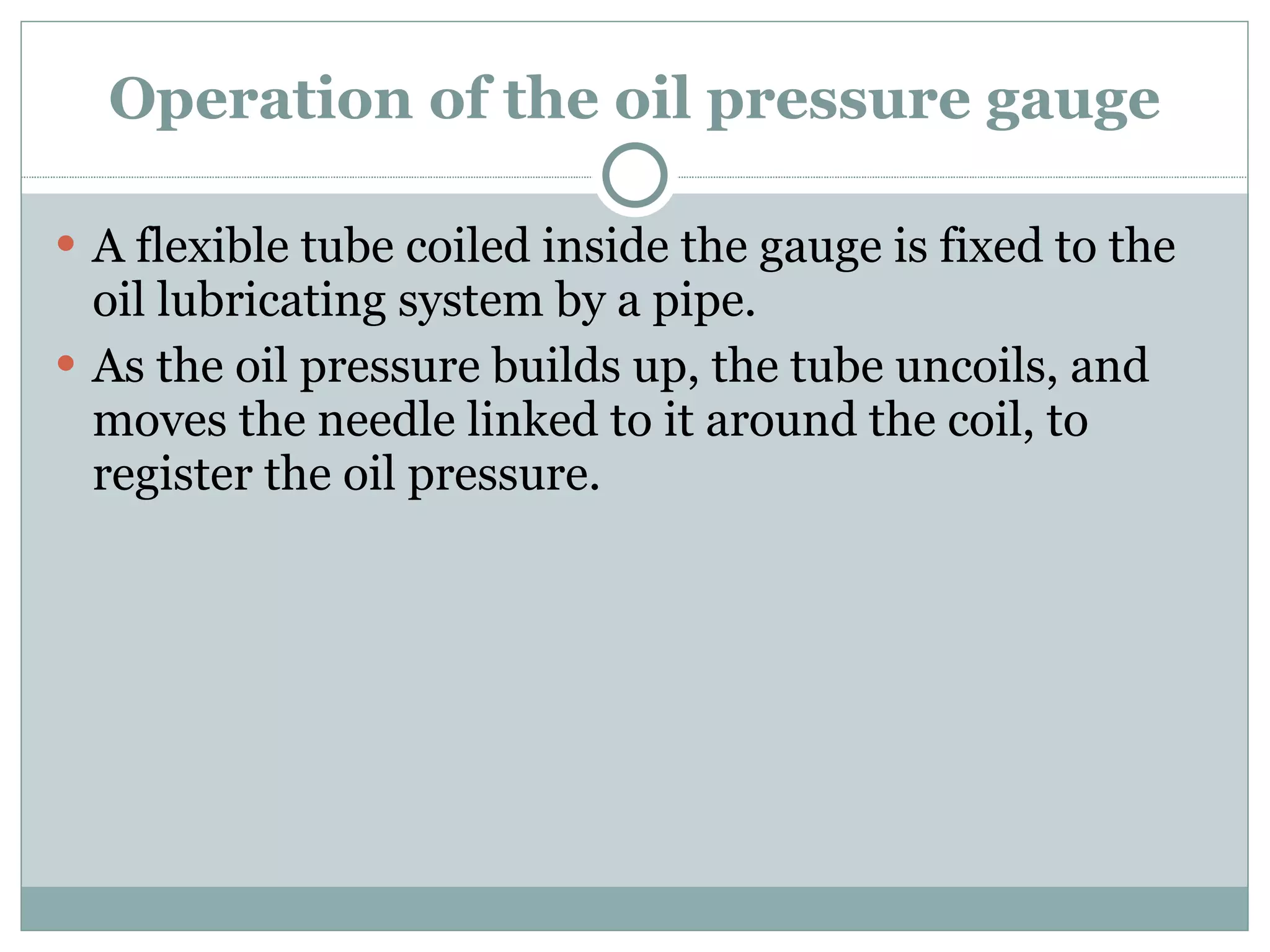 Operation of the oil pressure gauge A flexible tube coiled inside the gauge is fixed to the oil lubricating system by a pipe. As the oil pressure builds up, the tube uncoils, and moves the needle linked to it around the coil, to register the oil pressure. 
