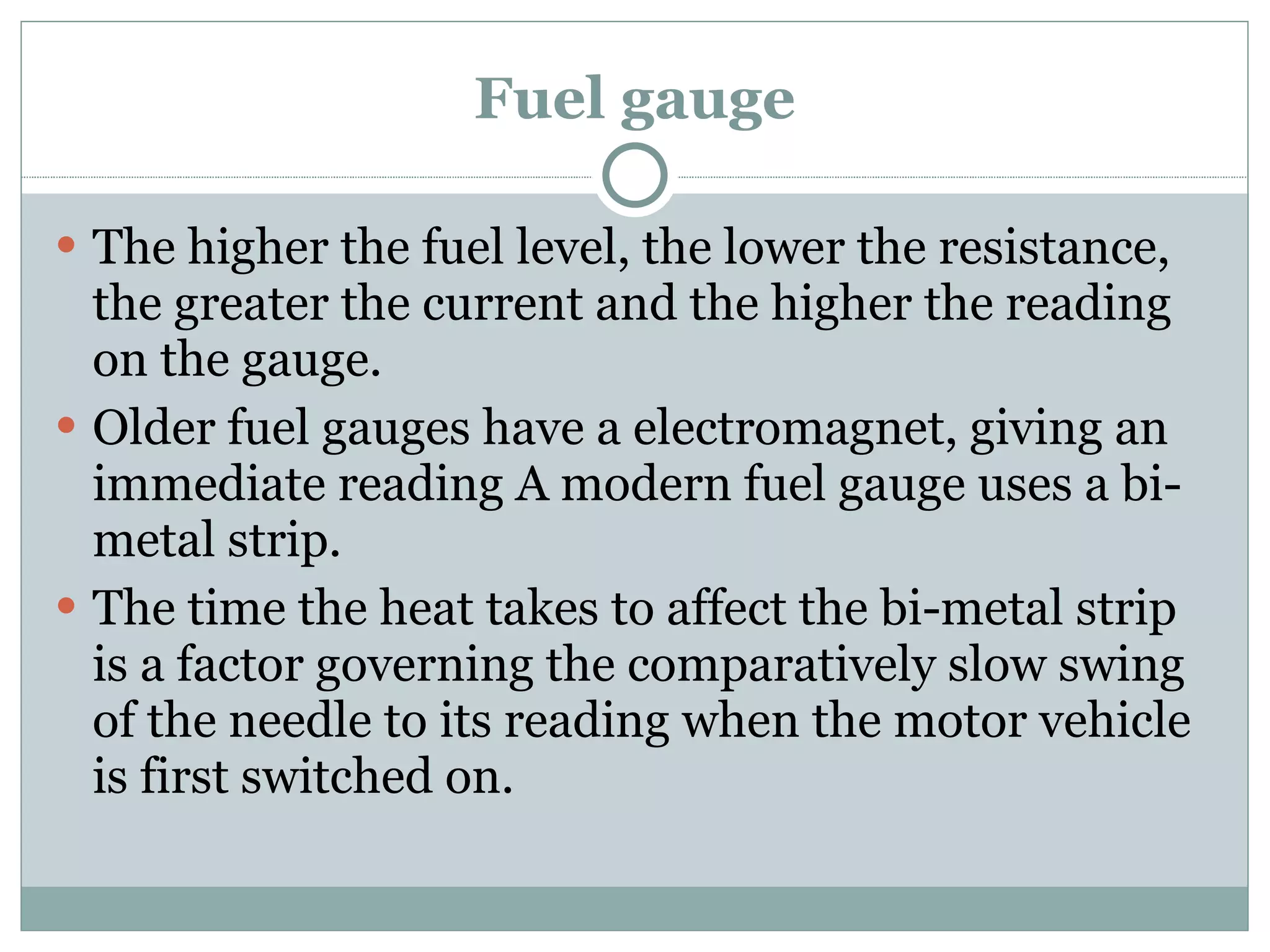 Fuel gauge The higher the fuel level, the lower the resistance, the greater the current and the higher the reading on the gauge. Older fuel gauges have a electromagnet, giving an immediate reading A modern fuel gauge uses a bi-metal strip. The time the heat takes to affect the bi-metal strip is a factor governing the comparatively slow swing of the needle to its reading when the motor vehicle is first switched on. 