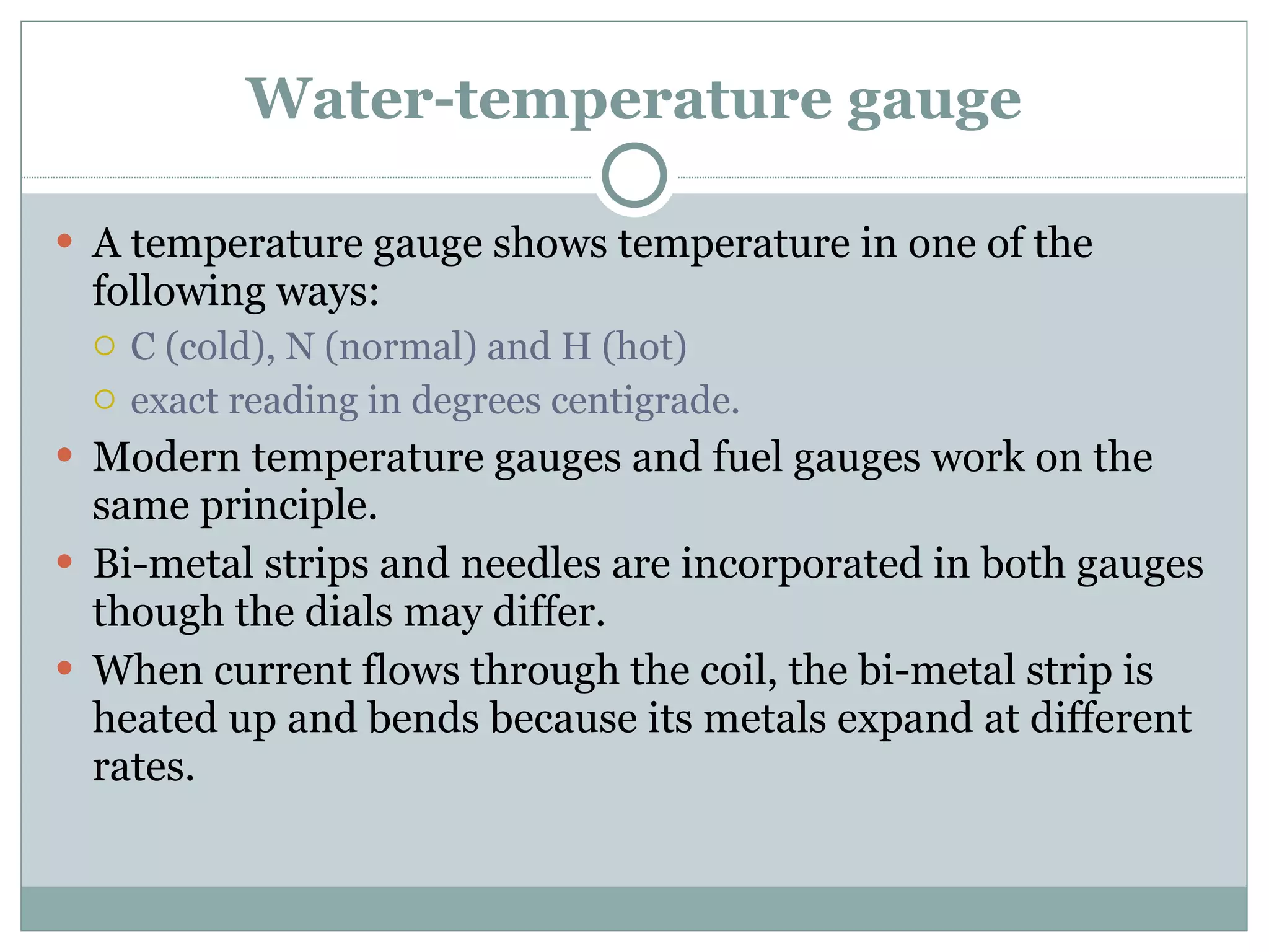 Water-temperature gauge A temperature gauge shows temperature in one of the following ways: C (cold), N (normal) and H (hot) exact reading in degrees centigrade. Modern temperature gauges and fuel gauges work on the same principle. Bi-metal strips and needles are incorporated in both gauges though the dials may differ. When current flows through the coil, the bi-metal strip is heated up and bends because its metals expand at different rates. 