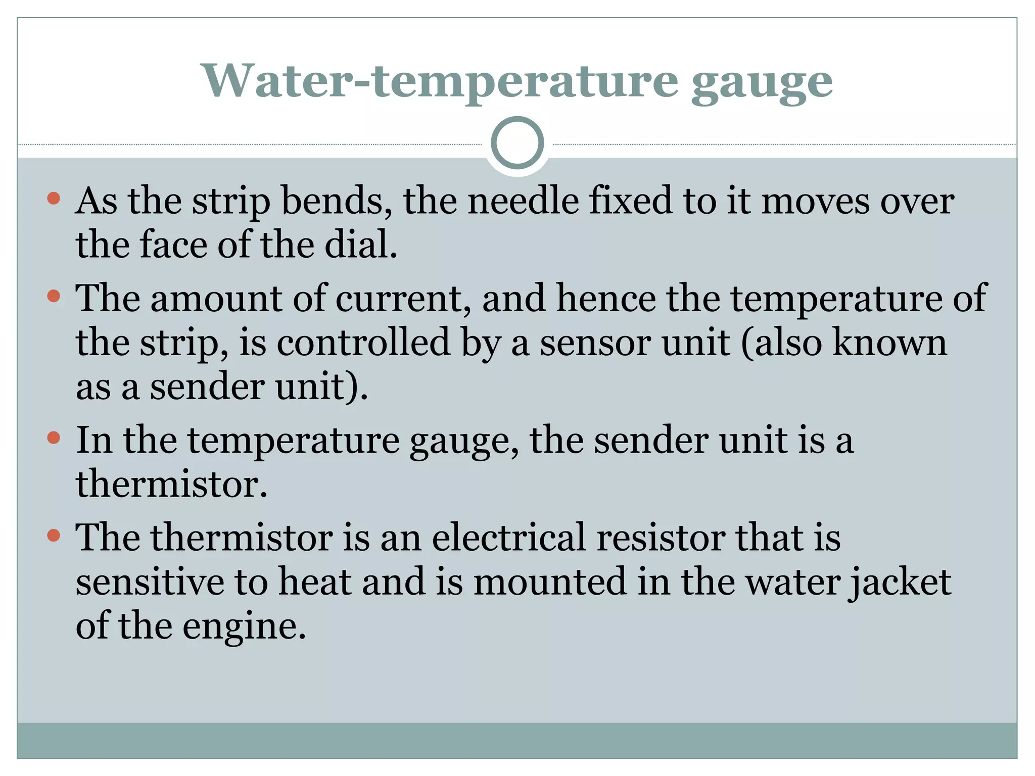 Water-temperature gauge As the strip bends, the needle fixed to it moves over the face of the dial. The amount of current, and hence the temperature of the strip, is controlled by a sensor unit (also known as a sender unit). In the temperature gauge, the sender unit is a thermistor. The thermistor is an electrical resistor that is sensitive to heat and is mounted in the water jacket of the engine. 