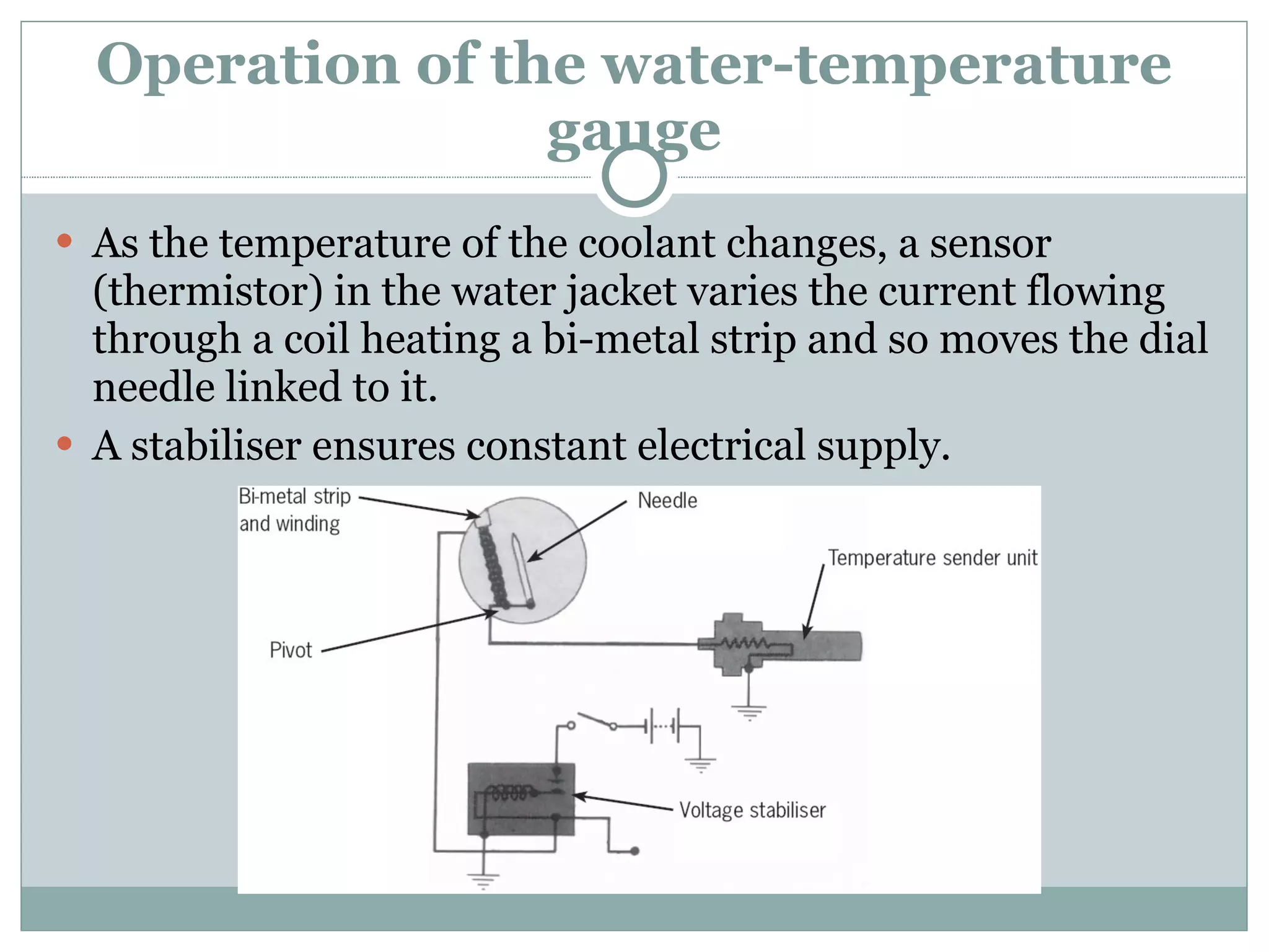 Operation of the water-temperature gauge As the temperature of the coolant changes, a sensor (thermistor) in the water jacket varies the current flowing through a coil heating a bi-metal strip and so moves the dial needle linked to it. A stabiliser ensures constant electrical supply. 
