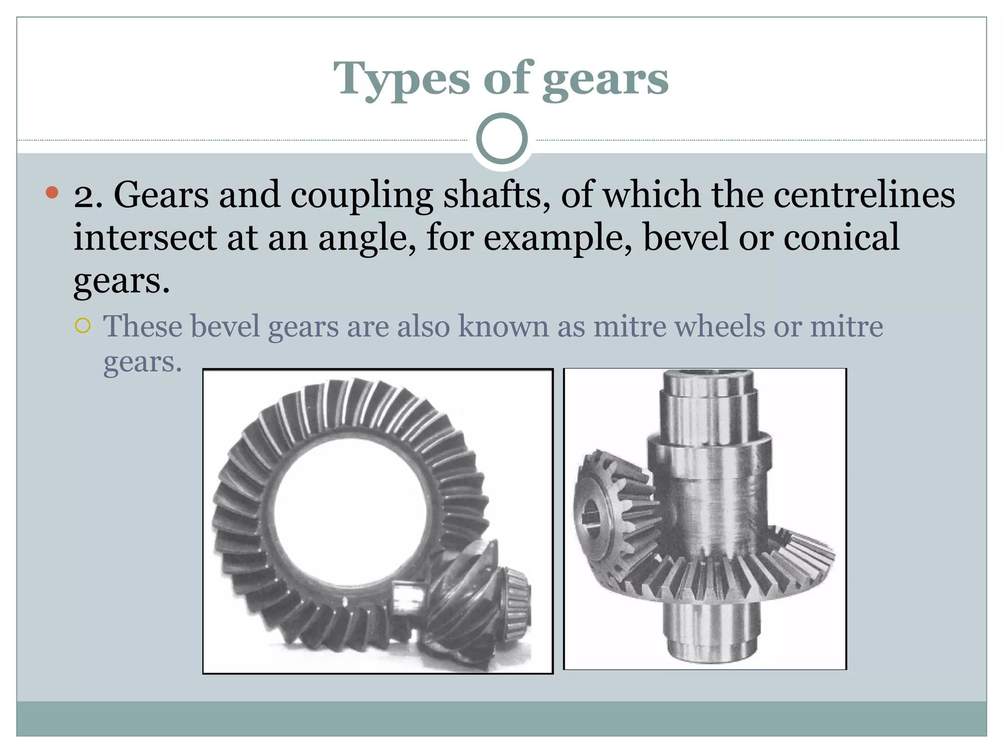Types of gears 2. Gears and coupling shafts, of which the centrelines intersect at an angle, for example, bevel or conical gears. These bevel gears are also known as mitre wheels or mitre gears. 