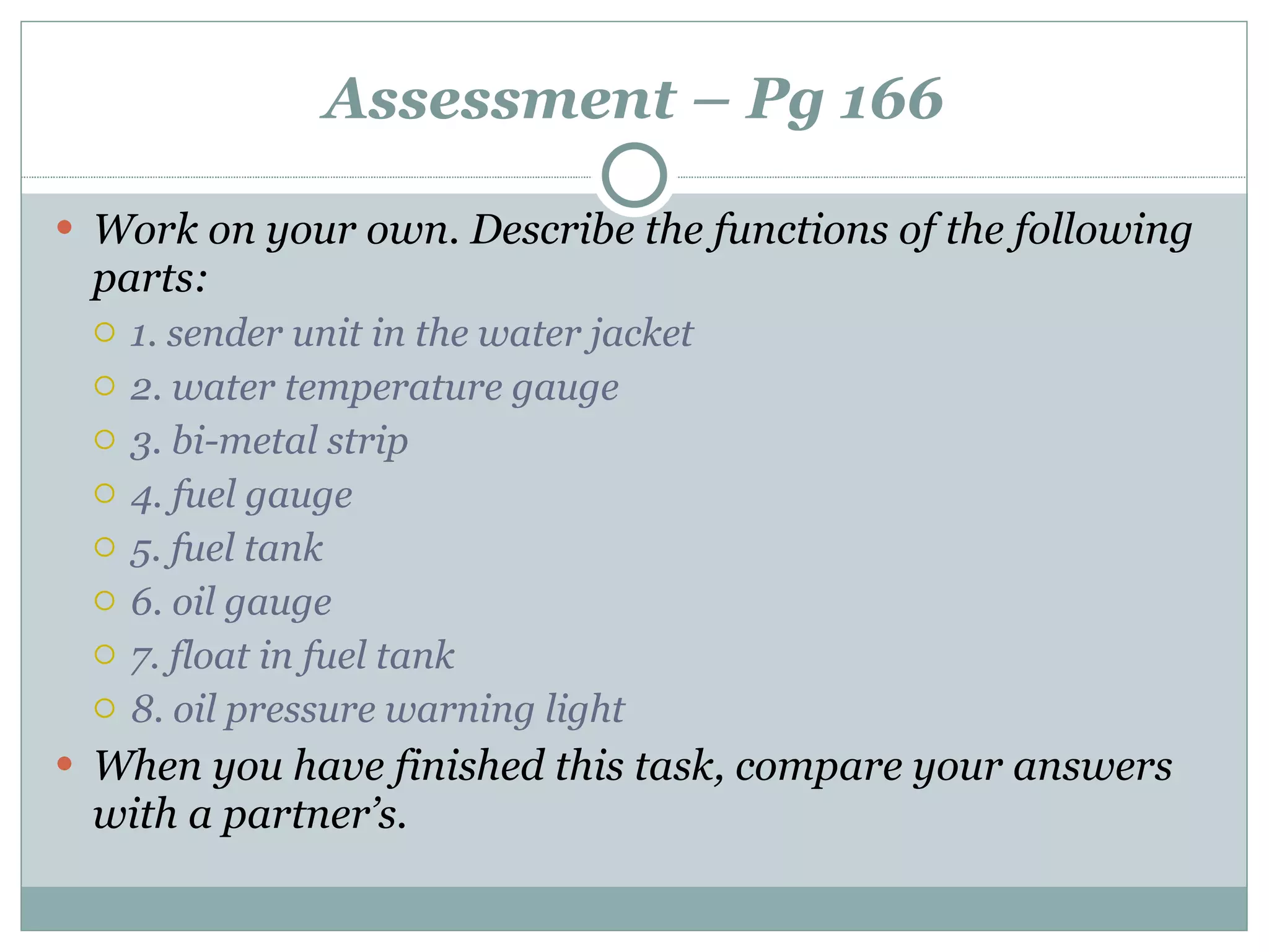 Assessment – Pg 166 Work on your own. Describe the functions of the following parts: 1. sender unit in the water jacket 2. water temperature gauge 3. bi-metal strip 4. fuel gauge 5. fuel tank 6. oil gauge 7. float in fuel tank 8. oil pressure warning light When you have finished this task, compare your answers with a partner’s. 