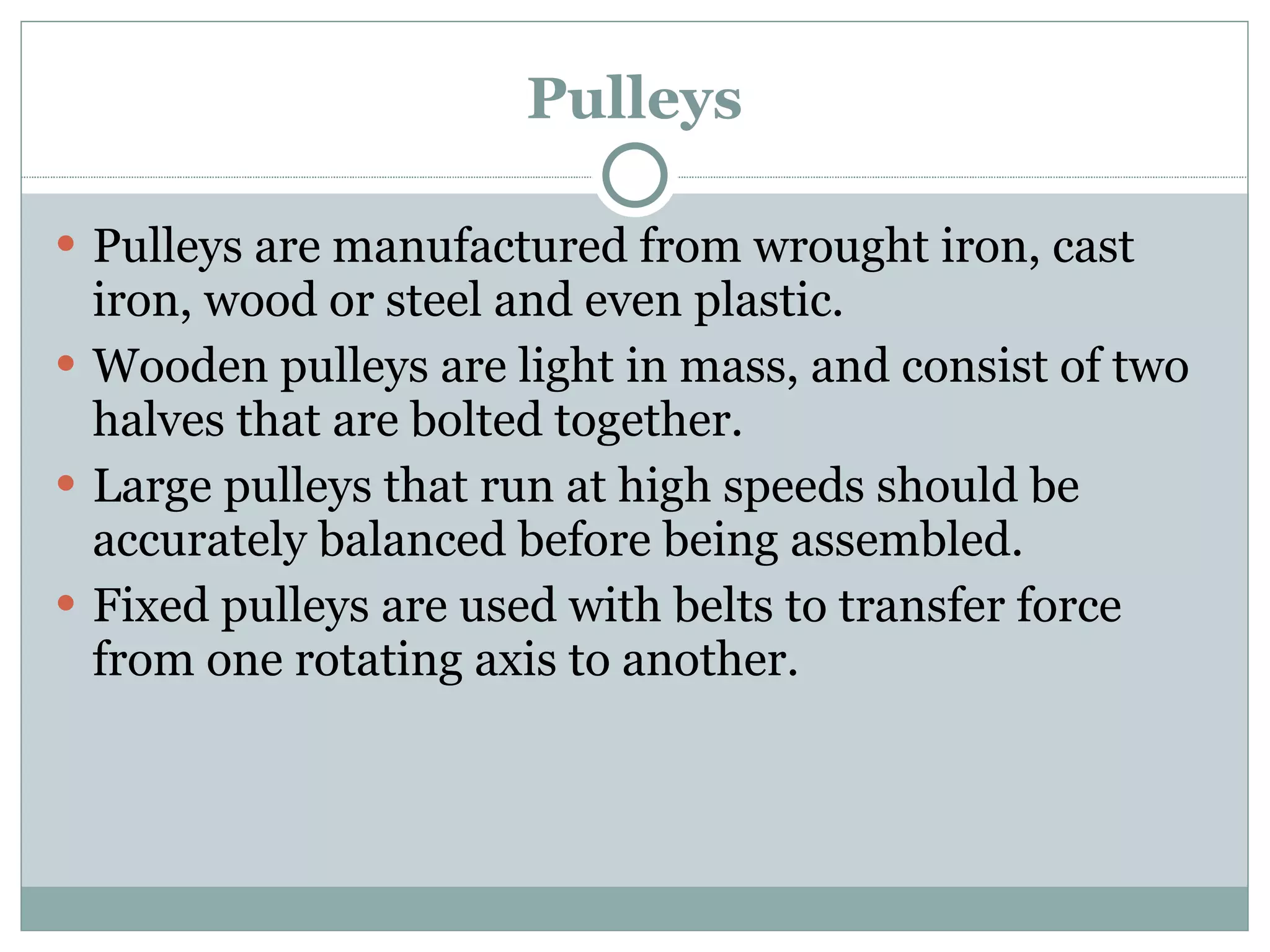 Pulleys Pulleys are manufactured from wrought iron, cast iron, wood or steel and even plastic. Wooden pulleys are light in mass, and consist of two halves that are bolted together. Large pulleys that run at high speeds should be accurately balanced before being assembled. Fixed pulleys are used with belts to transfer force from one rotating axis to another. 