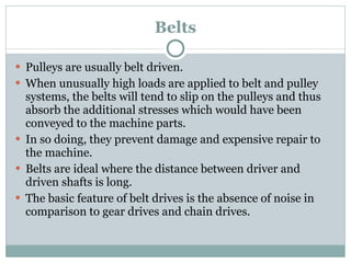Belts Pulleys are usually belt driven. When unusually high loads are applied to belt and pulley systems, the belts will tend to slip on the pulleys and thus absorb the additional stresses which would have been conveyed to the machine parts. In so doing, they prevent damage and expensive repair to the machine. Belts are ideal where the distance between driver and driven shafts is long. The basic feature of belt drives is the absence of noise in comparison to gear drives and chain drives. 