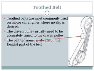 Toothed Belt Toothed belts are most commonly used on motor car engines where no slip is desired. The driven pulley usually need to be accurately timed to the driven pulley. The belt tensioner is always on the longest part of the belt 