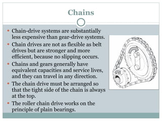 Chains Chain-drive systems are substantially less expensive than gear-drive systems. Chain drives are not as flexible as belt drives but are stronger and more efficient, because no slipping occurs. Chains and gears generally have equivalent capacities and service lives, and they can travel in any direction. The chain drive must be arranged so that the tight side of the chain is always at the top. The roller chain drive works on the principle of plain bearings. 