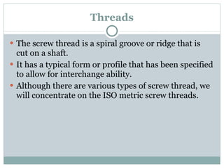 Threads The screw thread is a spiral groove or ridge that is cut on a shaft. It has a typical form or profile that has been specified to allow for interchange ability. Although there are various types of screw thread, we will concentrate on the ISO metric screw threads. 
