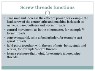 Screw threads functions Transmit and increase the effect of power, for example the lead screw of the centre lathe and machine jack such as Acme, square, buttress and worm threads control movement, as in the micrometer, for example V-form threads. convey material, as in a food grinder, for example cast spiral threads. hold parts together, with the use of nuts, bolts, studs and screws, for example V-form threads. form a pressure-tight joint, for example tapered pipe threads. 