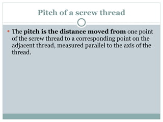 Pitch of a screw thread The  pitch is the distance moved from  one point of the screw thread to a corresponding point on the adjacent thread, measured parallel to the axis of the thread. 