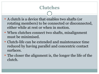 Clutches A clutch is a device that enables two shafts (or rotating members) to be connected or disconnected, either while at rest or when in motion. When clutches connect two shafts, misalignment must be minimised. Clutch-life can be extended and maintenance time reduced by having parallel and concentric contact surfaces. The closer the alignment is, the longer the life of the clutch. 