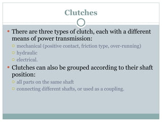 Clutches There are three types of clutch, each with a different means of power transmission: mechanical (positive contact, friction type, over-running) hydraulic electrical. Clutches can also be grouped according to their shaft position: all parts on the same shaft connecting different shafts, or used as a coupling. 