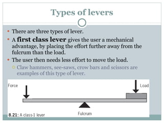 Types of levers There are three types of lever. A  first class lever  gives the user a mechanical advantage, by placing the effort further away from the fulcrum than the load. The user then needs less effort to move the load. Claw hammers, see-saws, crow bars and scissors are examples of this type of lever. 