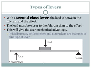 Types of levers With a  second class lever , the load is between the fulcrum and the effort. The load must be closer to the fulcrum than to the effort. This will give the user mechanical advantage. Wheelbarrows, bottle openers and nutcrackers are examples of this type of lever. 