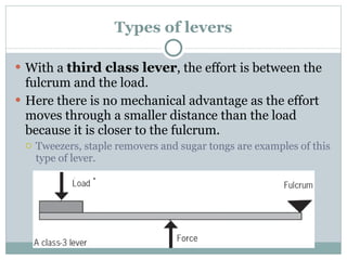 Types of levers With a  third class lever , the effort is between the fulcrum and the load. Here there is no mechanical advantage as the effort moves through a smaller distance than the load because it is closer to the fulcrum. Tweezers, staple removers and sugar tongs are examples of this type of lever. 